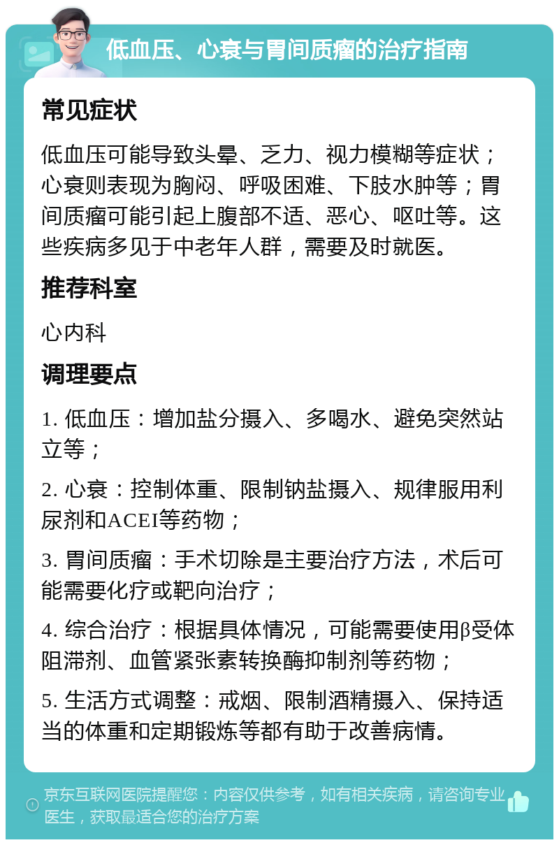 低血压、心衰与胃间质瘤的治疗指南 常见症状 低血压可能导致头晕、乏力、视力模糊等症状；心衰则表现为胸闷、呼吸困难、下肢水肿等；胃间质瘤可能引起上腹部不适、恶心、呕吐等。这些疾病多见于中老年人群，需要及时就医。 推荐科室 心内科 调理要点 1. 低血压：增加盐分摄入、多喝水、避免突然站立等； 2. 心衰：控制体重、限制钠盐摄入、规律服用利尿剂和ACEI等药物； 3. 胃间质瘤：手术切除是主要治疗方法，术后可能需要化疗或靶向治疗； 4. 综合治疗：根据具体情况，可能需要使用β受体阻滞剂、血管紧张素转换酶抑制剂等药物； 5. 生活方式调整：戒烟、限制酒精摄入、保持适当的体重和定期锻炼等都有助于改善病情。