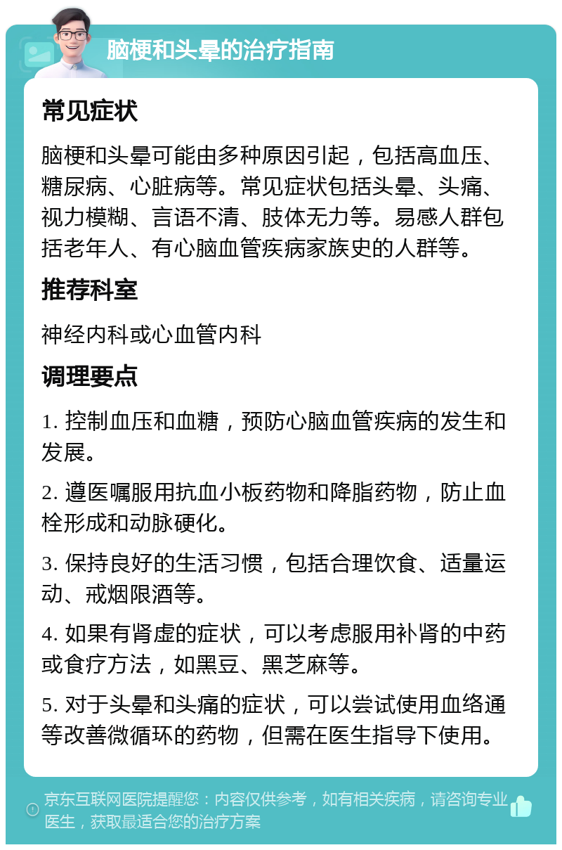 脑梗和头晕的治疗指南 常见症状 脑梗和头晕可能由多种原因引起，包括高血压、糖尿病、心脏病等。常见症状包括头晕、头痛、视力模糊、言语不清、肢体无力等。易感人群包括老年人、有心脑血管疾病家族史的人群等。 推荐科室 神经内科或心血管内科 调理要点 1. 控制血压和血糖，预防心脑血管疾病的发生和发展。 2. 遵医嘱服用抗血小板药物和降脂药物，防止血栓形成和动脉硬化。 3. 保持良好的生活习惯，包括合理饮食、适量运动、戒烟限酒等。 4. 如果有肾虚的症状，可以考虑服用补肾的中药或食疗方法，如黑豆、黑芝麻等。 5. 对于头晕和头痛的症状，可以尝试使用血络通等改善微循环的药物，但需在医生指导下使用。