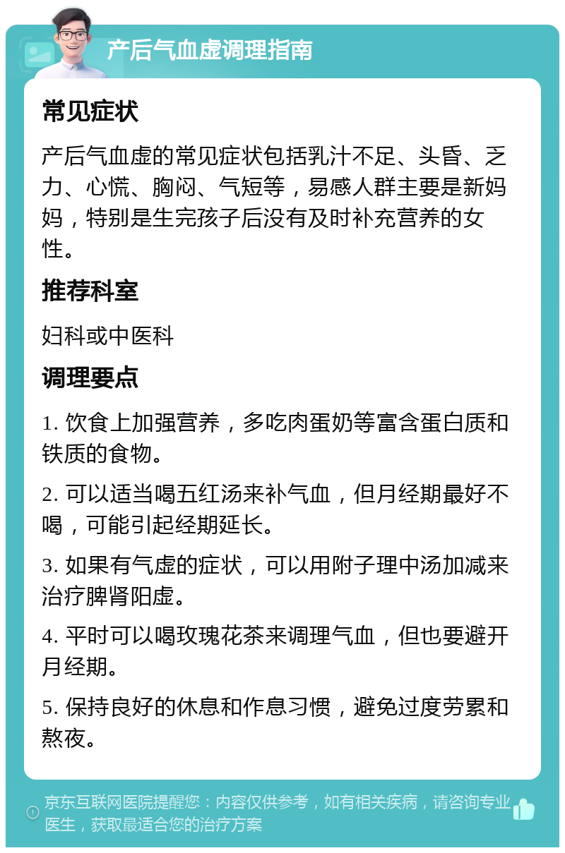 产后气血虚调理指南 常见症状 产后气血虚的常见症状包括乳汁不足、头昏、乏力、心慌、胸闷、气短等，易感人群主要是新妈妈，特别是生完孩子后没有及时补充营养的女性。 推荐科室 妇科或中医科 调理要点 1. 饮食上加强营养，多吃肉蛋奶等富含蛋白质和铁质的食物。 2. 可以适当喝五红汤来补气血，但月经期最好不喝，可能引起经期延长。 3. 如果有气虚的症状，可以用附子理中汤加减来治疗脾肾阳虚。 4. 平时可以喝玫瑰花茶来调理气血，但也要避开月经期。 5. 保持良好的休息和作息习惯，避免过度劳累和熬夜。