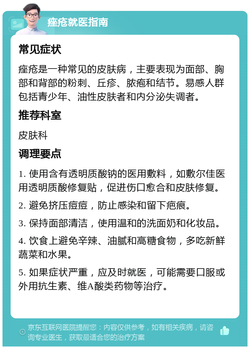 痤疮就医指南 常见症状 痤疮是一种常见的皮肤病，主要表现为面部、胸部和背部的粉刺、丘疹、脓疱和结节。易感人群包括青少年、油性皮肤者和内分泌失调者。 推荐科室 皮肤科 调理要点 1. 使用含有透明质酸钠的医用敷料，如敷尔佳医用透明质酸修复贴，促进伤口愈合和皮肤修复。 2. 避免挤压痘痘，防止感染和留下疤痕。 3. 保持面部清洁，使用温和的洗面奶和化妆品。 4. 饮食上避免辛辣、油腻和高糖食物，多吃新鲜蔬菜和水果。 5. 如果症状严重，应及时就医，可能需要口服或外用抗生素、维A酸类药物等治疗。