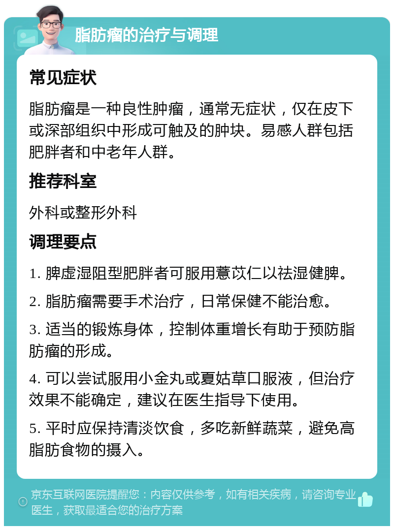 脂肪瘤的治疗与调理 常见症状 脂肪瘤是一种良性肿瘤，通常无症状，仅在皮下或深部组织中形成可触及的肿块。易感人群包括肥胖者和中老年人群。 推荐科室 外科或整形外科 调理要点 1. 脾虚湿阻型肥胖者可服用薏苡仁以祛湿健脾。 2. 脂肪瘤需要手术治疗，日常保健不能治愈。 3. 适当的锻炼身体，控制体重增长有助于预防脂肪瘤的形成。 4. 可以尝试服用小金丸或夏姑草口服液，但治疗效果不能确定，建议在医生指导下使用。 5. 平时应保持清淡饮食，多吃新鲜蔬菜，避免高脂肪食物的摄入。