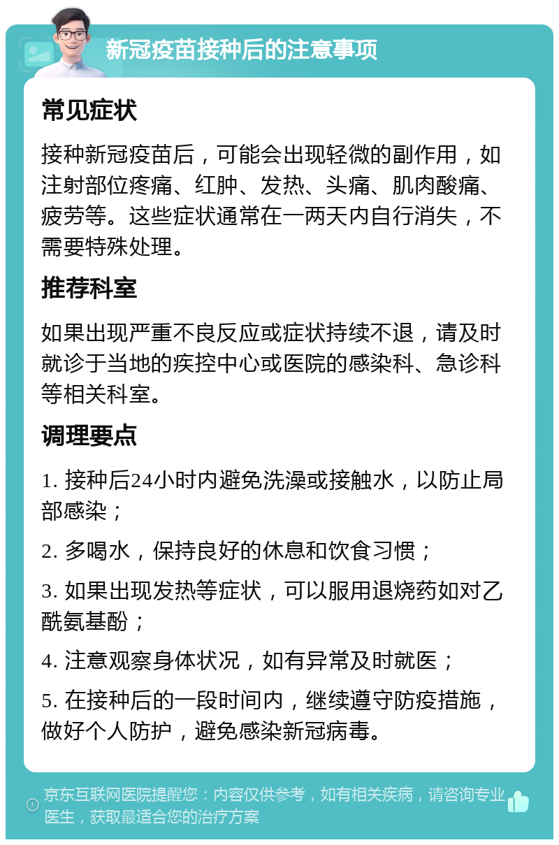 新冠疫苗接种后的注意事项 常见症状 接种新冠疫苗后，可能会出现轻微的副作用，如注射部位疼痛、红肿、发热、头痛、肌肉酸痛、疲劳等。这些症状通常在一两天内自行消失，不需要特殊处理。 推荐科室 如果出现严重不良反应或症状持续不退，请及时就诊于当地的疾控中心或医院的感染科、急诊科等相关科室。 调理要点 1. 接种后24小时内避免洗澡或接触水，以防止局部感染； 2. 多喝水，保持良好的休息和饮食习惯； 3. 如果出现发热等症状，可以服用退烧药如对乙酰氨基酚； 4. 注意观察身体状况，如有异常及时就医； 5. 在接种后的一段时间内，继续遵守防疫措施，做好个人防护，避免感染新冠病毒。