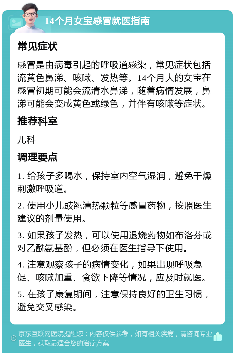 14个月女宝感冒就医指南 常见症状 感冒是由病毒引起的呼吸道感染，常见症状包括流黄色鼻涕、咳嗽、发热等。14个月大的女宝在感冒初期可能会流清水鼻涕，随着病情发展，鼻涕可能会变成黄色或绿色，并伴有咳嗽等症状。 推荐科室 儿科 调理要点 1. 给孩子多喝水，保持室内空气湿润，避免干燥刺激呼吸道。 2. 使用小儿豉翘清热颗粒等感冒药物，按照医生建议的剂量使用。 3. 如果孩子发热，可以使用退烧药物如布洛芬或对乙酰氨基酚，但必须在医生指导下使用。 4. 注意观察孩子的病情变化，如果出现呼吸急促、咳嗽加重、食欲下降等情况，应及时就医。 5. 在孩子康复期间，注意保持良好的卫生习惯，避免交叉感染。