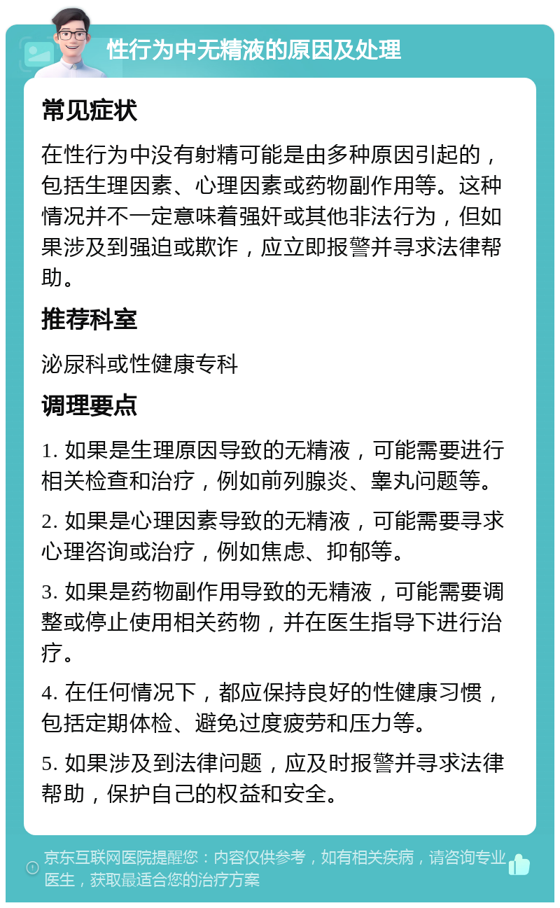 性行为中无精液的原因及处理 常见症状 在性行为中没有射精可能是由多种原因引起的，包括生理因素、心理因素或药物副作用等。这种情况并不一定意味着强奸或其他非法行为，但如果涉及到强迫或欺诈，应立即报警并寻求法律帮助。 推荐科室 泌尿科或性健康专科 调理要点 1. 如果是生理原因导致的无精液，可能需要进行相关检查和治疗，例如前列腺炎、睾丸问题等。 2. 如果是心理因素导致的无精液，可能需要寻求心理咨询或治疗，例如焦虑、抑郁等。 3. 如果是药物副作用导致的无精液，可能需要调整或停止使用相关药物，并在医生指导下进行治疗。 4. 在任何情况下，都应保持良好的性健康习惯，包括定期体检、避免过度疲劳和压力等。 5. 如果涉及到法律问题，应及时报警并寻求法律帮助，保护自己的权益和安全。