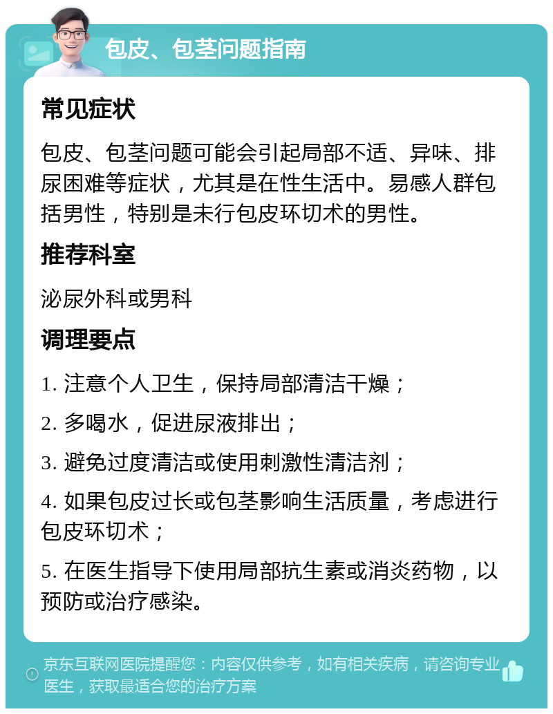 包皮、包茎问题指南 常见症状 包皮、包茎问题可能会引起局部不适、异味、排尿困难等症状，尤其是在性生活中。易感人群包括男性，特别是未行包皮环切术的男性。 推荐科室 泌尿外科或男科 调理要点 1. 注意个人卫生，保持局部清洁干燥； 2. 多喝水，促进尿液排出； 3. 避免过度清洁或使用刺激性清洁剂； 4. 如果包皮过长或包茎影响生活质量，考虑进行包皮环切术； 5. 在医生指导下使用局部抗生素或消炎药物，以预防或治疗感染。