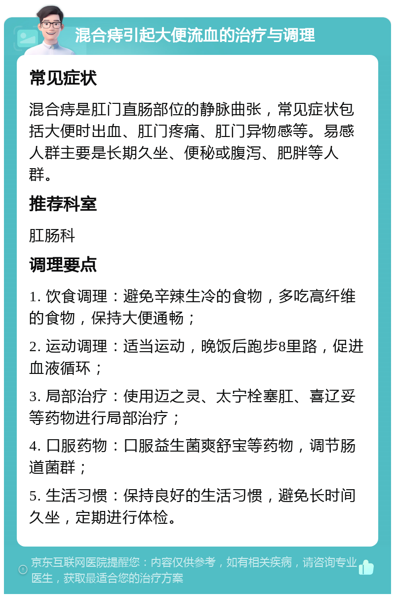 混合痔引起大便流血的治疗与调理 常见症状 混合痔是肛门直肠部位的静脉曲张，常见症状包括大便时出血、肛门疼痛、肛门异物感等。易感人群主要是长期久坐、便秘或腹泻、肥胖等人群。 推荐科室 肛肠科 调理要点 1. 饮食调理：避免辛辣生冷的食物，多吃高纤维的食物，保持大便通畅； 2. 运动调理：适当运动，晚饭后跑步8里路，促进血液循环； 3. 局部治疗：使用迈之灵、太宁栓塞肛、喜辽妥等药物进行局部治疗； 4. 口服药物：口服益生菌爽舒宝等药物，调节肠道菌群； 5. 生活习惯：保持良好的生活习惯，避免长时间久坐，定期进行体检。