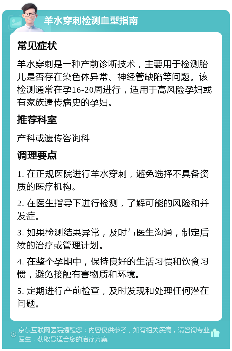 羊水穿刺检测血型指南 常见症状 羊水穿刺是一种产前诊断技术，主要用于检测胎儿是否存在染色体异常、神经管缺陷等问题。该检测通常在孕16-20周进行，适用于高风险孕妇或有家族遗传病史的孕妇。 推荐科室 产科或遗传咨询科 调理要点 1. 在正规医院进行羊水穿刺，避免选择不具备资质的医疗机构。 2. 在医生指导下进行检测，了解可能的风险和并发症。 3. 如果检测结果异常，及时与医生沟通，制定后续的治疗或管理计划。 4. 在整个孕期中，保持良好的生活习惯和饮食习惯，避免接触有害物质和环境。 5. 定期进行产前检查，及时发现和处理任何潜在问题。