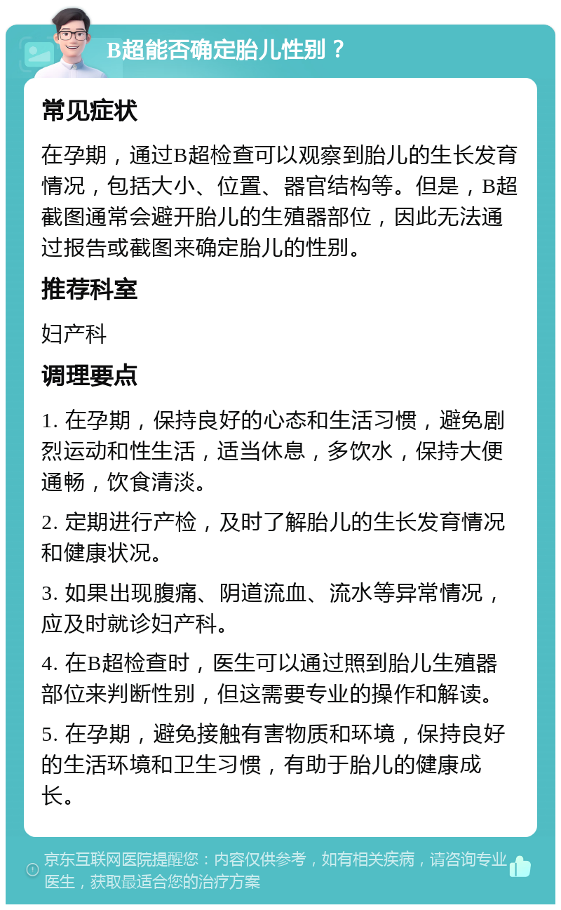 B超能否确定胎儿性别？ 常见症状 在孕期，通过B超检查可以观察到胎儿的生长发育情况，包括大小、位置、器官结构等。但是，B超截图通常会避开胎儿的生殖器部位，因此无法通过报告或截图来确定胎儿的性别。 推荐科室 妇产科 调理要点 1. 在孕期，保持良好的心态和生活习惯，避免剧烈运动和性生活，适当休息，多饮水，保持大便通畅，饮食清淡。 2. 定期进行产检，及时了解胎儿的生长发育情况和健康状况。 3. 如果出现腹痛、阴道流血、流水等异常情况，应及时就诊妇产科。 4. 在B超检查时，医生可以通过照到胎儿生殖器部位来判断性别，但这需要专业的操作和解读。 5. 在孕期，避免接触有害物质和环境，保持良好的生活环境和卫生习惯，有助于胎儿的健康成长。