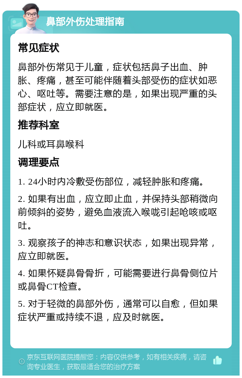 鼻部外伤处理指南 常见症状 鼻部外伤常见于儿童，症状包括鼻子出血、肿胀、疼痛，甚至可能伴随着头部受伤的症状如恶心、呕吐等。需要注意的是，如果出现严重的头部症状，应立即就医。 推荐科室 儿科或耳鼻喉科 调理要点 1. 24小时内冷敷受伤部位，减轻肿胀和疼痛。 2. 如果有出血，应立即止血，并保持头部稍微向前倾斜的姿势，避免血液流入喉咙引起呛咳或呕吐。 3. 观察孩子的神志和意识状态，如果出现异常，应立即就医。 4. 如果怀疑鼻骨骨折，可能需要进行鼻骨侧位片或鼻骨CT检查。 5. 对于轻微的鼻部外伤，通常可以自愈，但如果症状严重或持续不退，应及时就医。