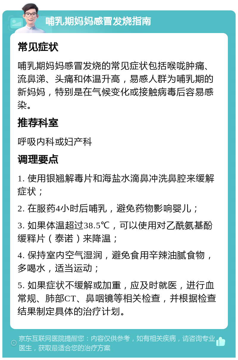 哺乳期妈妈感冒发烧指南 常见症状 哺乳期妈妈感冒发烧的常见症状包括喉咙肿痛、流鼻涕、头痛和体温升高，易感人群为哺乳期的新妈妈，特别是在气候变化或接触病毒后容易感染。 推荐科室 呼吸内科或妇产科 调理要点 1. 使用银翘解毒片和海盐水滴鼻冲洗鼻腔来缓解症状； 2. 在服药4小时后哺乳，避免药物影响婴儿； 3. 如果体温超过38.5℃，可以使用对乙酰氨基酚缓释片（泰诺）来降温； 4. 保持室内空气湿润，避免食用辛辣油腻食物，多喝水，适当运动； 5. 如果症状不缓解或加重，应及时就医，进行血常规、肺部CT、鼻咽镜等相关检查，并根据检查结果制定具体的治疗计划。