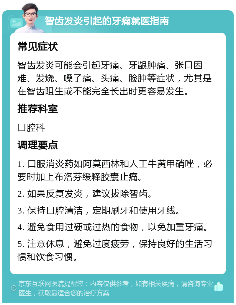 智齿发炎引起的牙痛就医指南 常见症状 智齿发炎可能会引起牙痛、牙龈肿痛、张口困难、发烧、嗓子痛、头痛、脸肿等症状，尤其是在智齿阻生或不能完全长出时更容易发生。 推荐科室 口腔科 调理要点 1. 口服消炎药如阿莫西林和人工牛黄甲硝唑，必要时加上布洛芬缓释胶囊止痛。 2. 如果反复发炎，建议拔除智齿。 3. 保持口腔清洁，定期刷牙和使用牙线。 4. 避免食用过硬或过热的食物，以免加重牙痛。 5. 注意休息，避免过度疲劳，保持良好的生活习惯和饮食习惯。