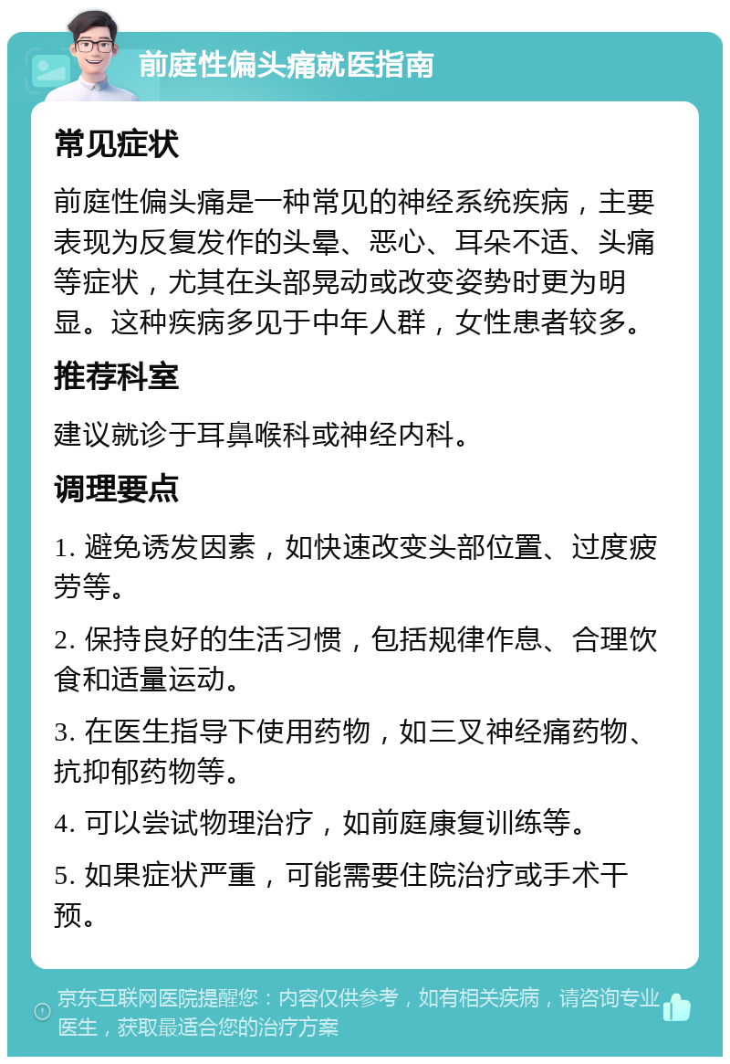 前庭性偏头痛就医指南 常见症状 前庭性偏头痛是一种常见的神经系统疾病，主要表现为反复发作的头晕、恶心、耳朵不适、头痛等症状，尤其在头部晃动或改变姿势时更为明显。这种疾病多见于中年人群，女性患者较多。 推荐科室 建议就诊于耳鼻喉科或神经内科。 调理要点 1. 避免诱发因素，如快速改变头部位置、过度疲劳等。 2. 保持良好的生活习惯，包括规律作息、合理饮食和适量运动。 3. 在医生指导下使用药物，如三叉神经痛药物、抗抑郁药物等。 4. 可以尝试物理治疗，如前庭康复训练等。 5. 如果症状严重，可能需要住院治疗或手术干预。