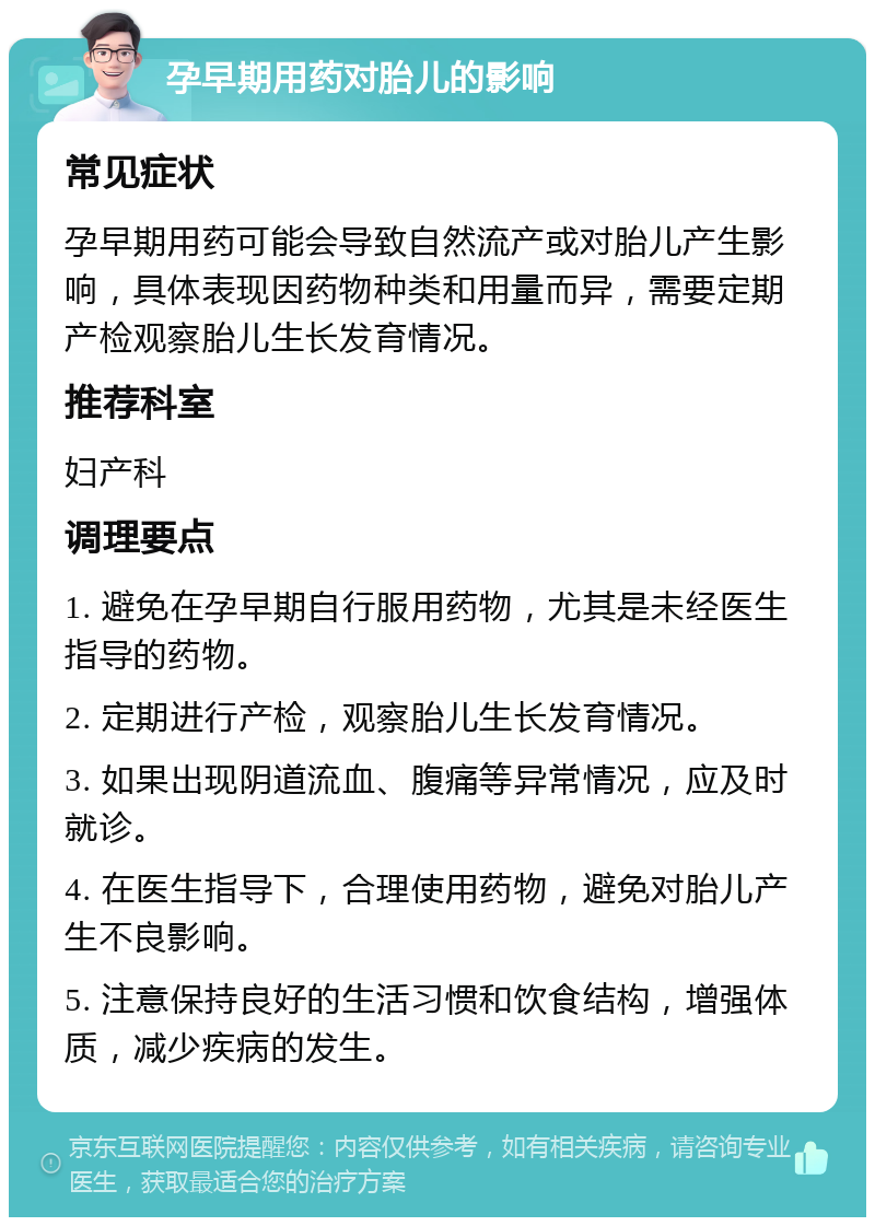 孕早期用药对胎儿的影响 常见症状 孕早期用药可能会导致自然流产或对胎儿产生影响，具体表现因药物种类和用量而异，需要定期产检观察胎儿生长发育情况。 推荐科室 妇产科 调理要点 1. 避免在孕早期自行服用药物，尤其是未经医生指导的药物。 2. 定期进行产检，观察胎儿生长发育情况。 3. 如果出现阴道流血、腹痛等异常情况，应及时就诊。 4. 在医生指导下，合理使用药物，避免对胎儿产生不良影响。 5. 注意保持良好的生活习惯和饮食结构，增强体质，减少疾病的发生。