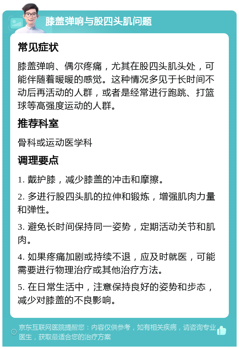 膝盖弹响与股四头肌问题 常见症状 膝盖弹响、偶尔疼痛，尤其在股四头肌头处，可能伴随着暖暖的感觉。这种情况多见于长时间不动后再活动的人群，或者是经常进行跑跳、打篮球等高强度运动的人群。 推荐科室 骨科或运动医学科 调理要点 1. 戴护膝，减少膝盖的冲击和摩擦。 2. 多进行股四头肌的拉伸和锻炼，增强肌肉力量和弹性。 3. 避免长时间保持同一姿势，定期活动关节和肌肉。 4. 如果疼痛加剧或持续不退，应及时就医，可能需要进行物理治疗或其他治疗方法。 5. 在日常生活中，注意保持良好的姿势和步态，减少对膝盖的不良影响。