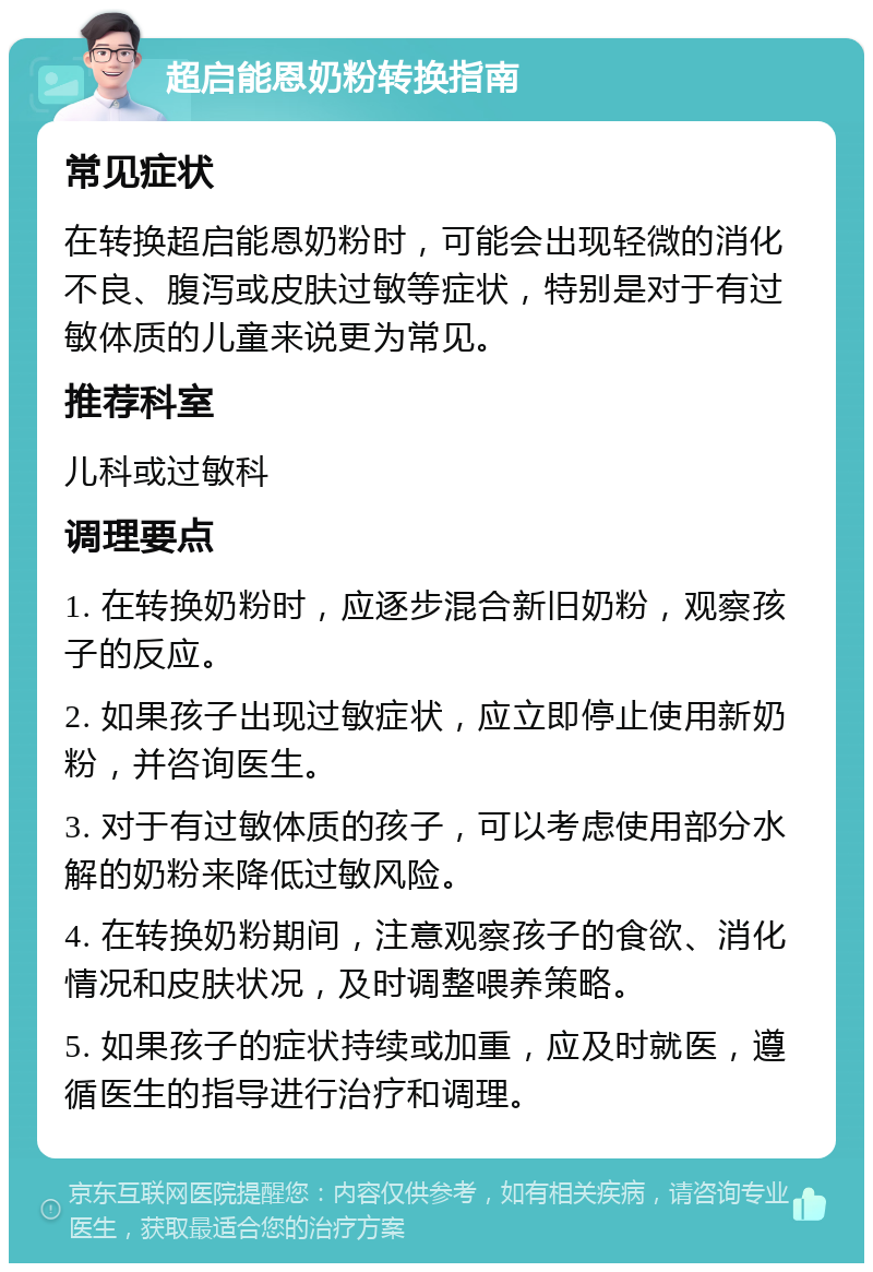 超启能恩奶粉转换指南 常见症状 在转换超启能恩奶粉时，可能会出现轻微的消化不良、腹泻或皮肤过敏等症状，特别是对于有过敏体质的儿童来说更为常见。 推荐科室 儿科或过敏科 调理要点 1. 在转换奶粉时，应逐步混合新旧奶粉，观察孩子的反应。 2. 如果孩子出现过敏症状，应立即停止使用新奶粉，并咨询医生。 3. 对于有过敏体质的孩子，可以考虑使用部分水解的奶粉来降低过敏风险。 4. 在转换奶粉期间，注意观察孩子的食欲、消化情况和皮肤状况，及时调整喂养策略。 5. 如果孩子的症状持续或加重，应及时就医，遵循医生的指导进行治疗和调理。