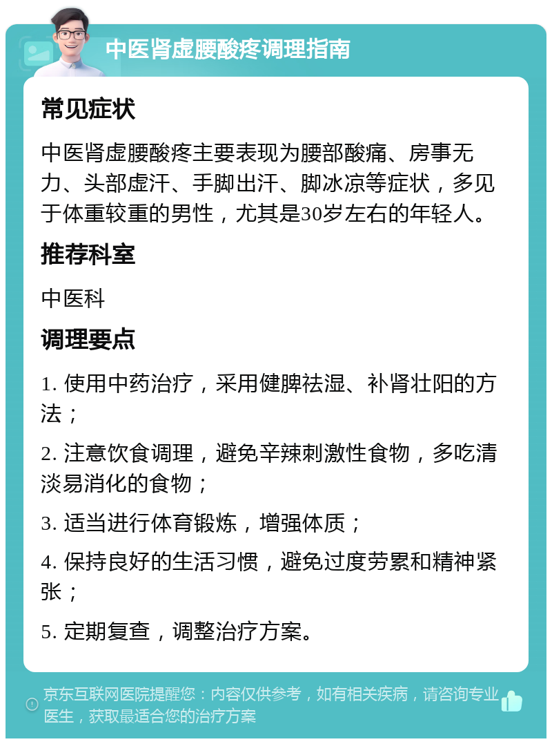 中医肾虚腰酸疼调理指南 常见症状 中医肾虚腰酸疼主要表现为腰部酸痛、房事无力、头部虚汗、手脚出汗、脚冰凉等症状，多见于体重较重的男性，尤其是30岁左右的年轻人。 推荐科室 中医科 调理要点 1. 使用中药治疗，采用健脾祛湿、补肾壮阳的方法； 2. 注意饮食调理，避免辛辣刺激性食物，多吃清淡易消化的食物； 3. 适当进行体育锻炼，增强体质； 4. 保持良好的生活习惯，避免过度劳累和精神紧张； 5. 定期复查，调整治疗方案。