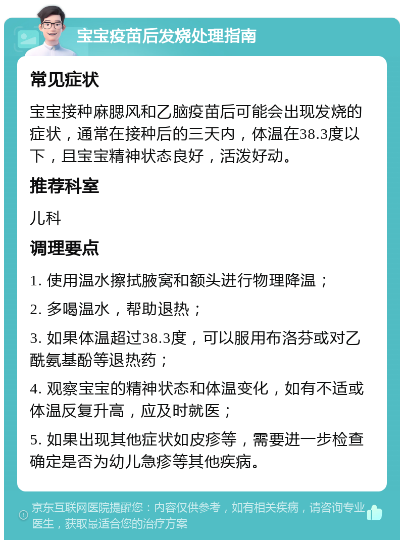 宝宝疫苗后发烧处理指南 常见症状 宝宝接种麻腮风和乙脑疫苗后可能会出现发烧的症状，通常在接种后的三天内，体温在38.3度以下，且宝宝精神状态良好，活泼好动。 推荐科室 儿科 调理要点 1. 使用温水擦拭腋窝和额头进行物理降温； 2. 多喝温水，帮助退热； 3. 如果体温超过38.3度，可以服用布洛芬或对乙酰氨基酚等退热药； 4. 观察宝宝的精神状态和体温变化，如有不适或体温反复升高，应及时就医； 5. 如果出现其他症状如皮疹等，需要进一步检查确定是否为幼儿急疹等其他疾病。