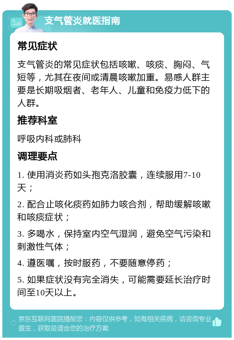 支气管炎就医指南 常见症状 支气管炎的常见症状包括咳嗽、咳痰、胸闷、气短等，尤其在夜间或清晨咳嗽加重。易感人群主要是长期吸烟者、老年人、儿童和免疫力低下的人群。 推荐科室 呼吸内科或肺科 调理要点 1. 使用消炎药如头孢克洛胶囊，连续服用7-10天； 2. 配合止咳化痰药如肺力咳合剂，帮助缓解咳嗽和咳痰症状； 3. 多喝水，保持室内空气湿润，避免空气污染和刺激性气体； 4. 遵医嘱，按时服药，不要随意停药； 5. 如果症状没有完全消失，可能需要延长治疗时间至10天以上。