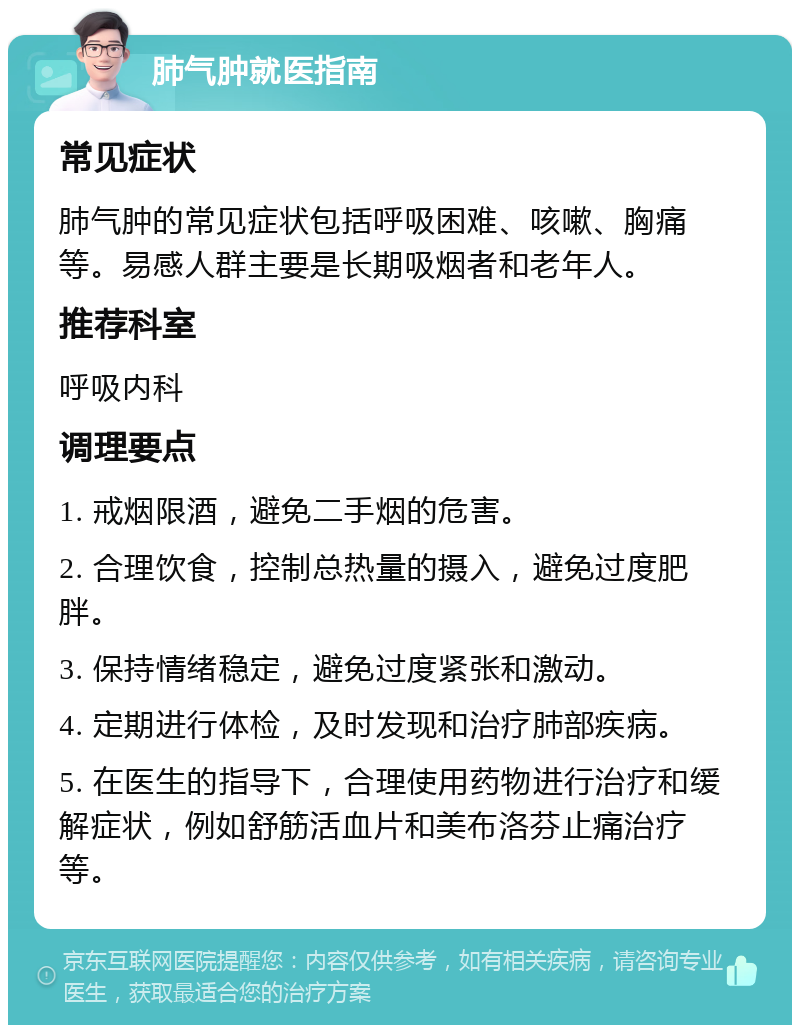 肺气肿就医指南 常见症状 肺气肿的常见症状包括呼吸困难、咳嗽、胸痛等。易感人群主要是长期吸烟者和老年人。 推荐科室 呼吸内科 调理要点 1. 戒烟限酒，避免二手烟的危害。 2. 合理饮食，控制总热量的摄入，避免过度肥胖。 3. 保持情绪稳定，避免过度紧张和激动。 4. 定期进行体检，及时发现和治疗肺部疾病。 5. 在医生的指导下，合理使用药物进行治疗和缓解症状，例如舒筋活血片和美布洛芬止痛治疗等。