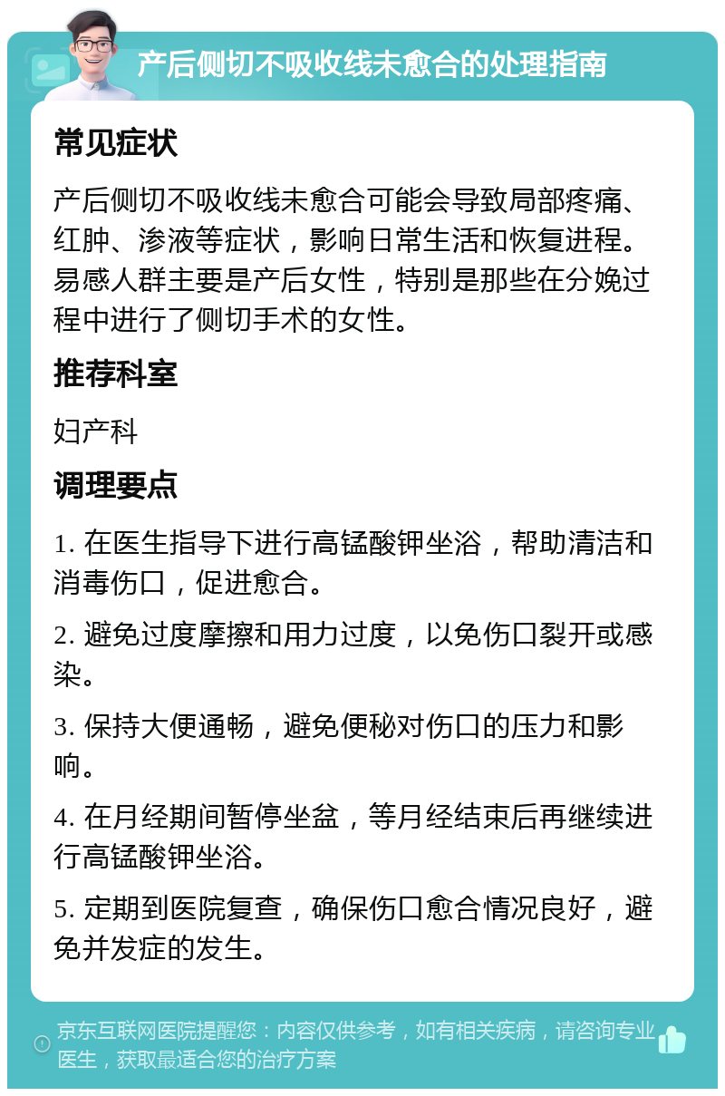 产后侧切不吸收线未愈合的处理指南 常见症状 产后侧切不吸收线未愈合可能会导致局部疼痛、红肿、渗液等症状，影响日常生活和恢复进程。易感人群主要是产后女性，特别是那些在分娩过程中进行了侧切手术的女性。 推荐科室 妇产科 调理要点 1. 在医生指导下进行高锰酸钾坐浴，帮助清洁和消毒伤口，促进愈合。 2. 避免过度摩擦和用力过度，以免伤口裂开或感染。 3. 保持大便通畅，避免便秘对伤口的压力和影响。 4. 在月经期间暂停坐盆，等月经结束后再继续进行高锰酸钾坐浴。 5. 定期到医院复查，确保伤口愈合情况良好，避免并发症的发生。