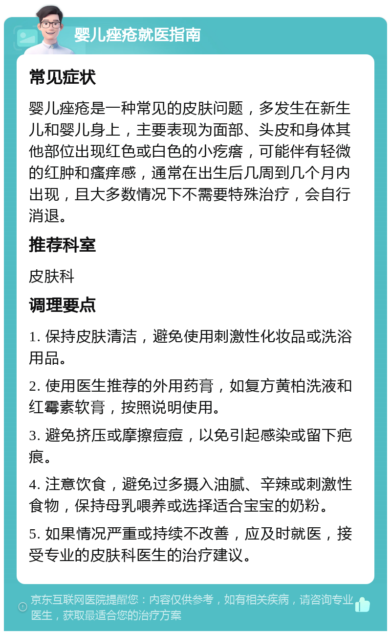 婴儿痤疮就医指南 常见症状 婴儿痤疮是一种常见的皮肤问题，多发生在新生儿和婴儿身上，主要表现为面部、头皮和身体其他部位出现红色或白色的小疙瘩，可能伴有轻微的红肿和瘙痒感，通常在出生后几周到几个月内出现，且大多数情况下不需要特殊治疗，会自行消退。 推荐科室 皮肤科 调理要点 1. 保持皮肤清洁，避免使用刺激性化妆品或洗浴用品。 2. 使用医生推荐的外用药膏，如复方黄柏洗液和红霉素软膏，按照说明使用。 3. 避免挤压或摩擦痘痘，以免引起感染或留下疤痕。 4. 注意饮食，避免过多摄入油腻、辛辣或刺激性食物，保持母乳喂养或选择适合宝宝的奶粉。 5. 如果情况严重或持续不改善，应及时就医，接受专业的皮肤科医生的治疗建议。