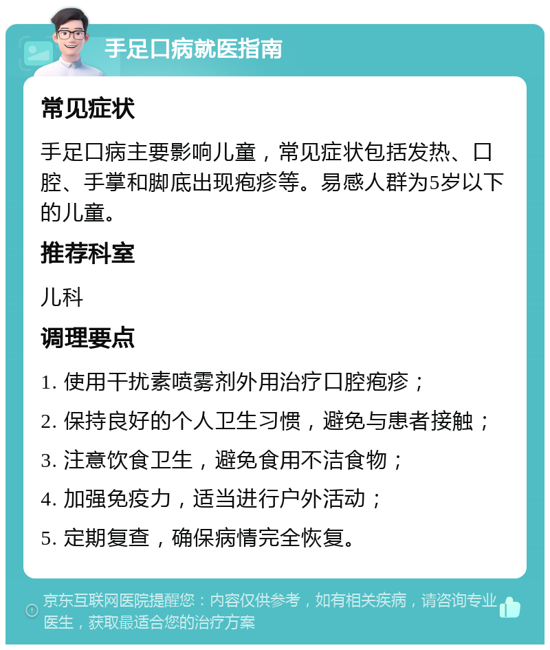 手足口病就医指南 常见症状 手足口病主要影响儿童，常见症状包括发热、口腔、手掌和脚底出现疱疹等。易感人群为5岁以下的儿童。 推荐科室 儿科 调理要点 1. 使用干扰素喷雾剂外用治疗口腔疱疹； 2. 保持良好的个人卫生习惯，避免与患者接触； 3. 注意饮食卫生，避免食用不洁食物； 4. 加强免疫力，适当进行户外活动； 5. 定期复查，确保病情完全恢复。