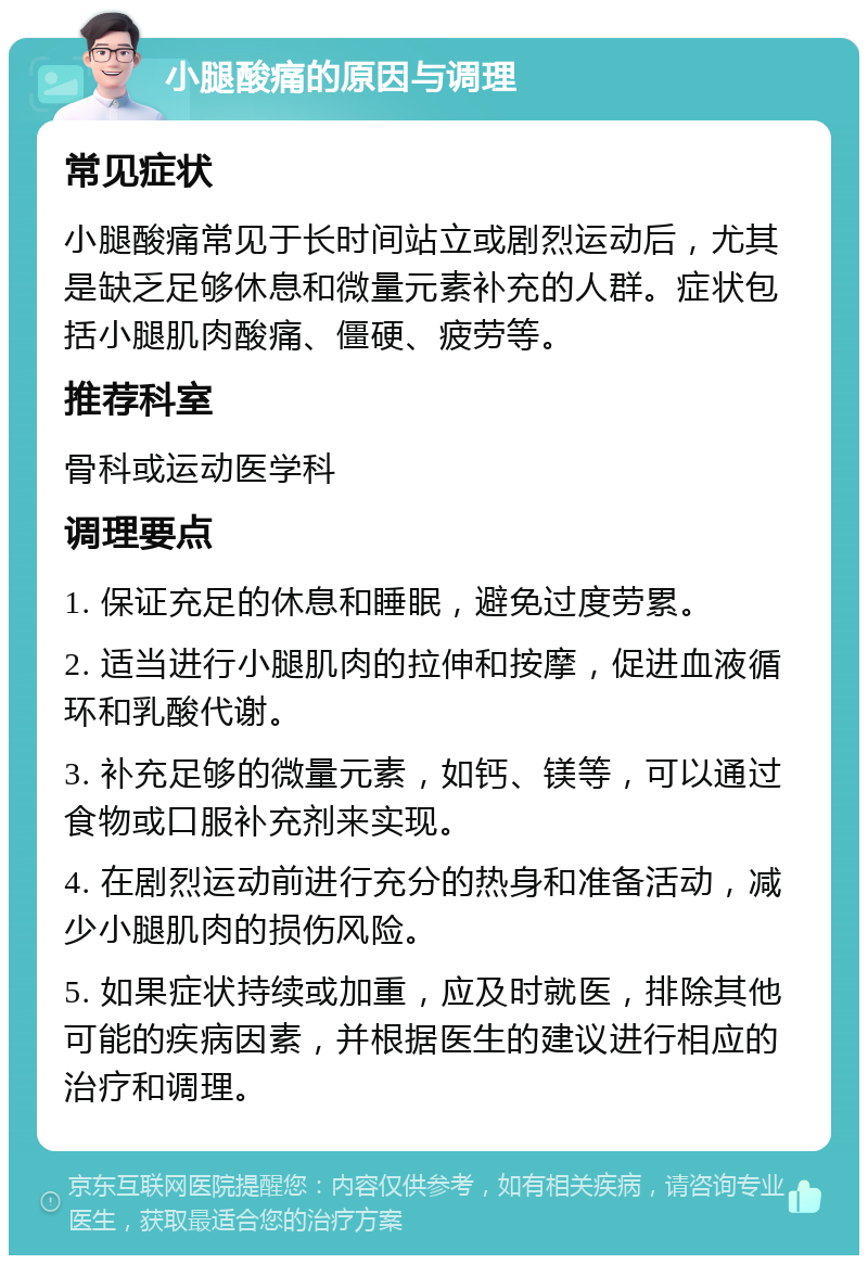 小腿酸痛的原因与调理 常见症状 小腿酸痛常见于长时间站立或剧烈运动后，尤其是缺乏足够休息和微量元素补充的人群。症状包括小腿肌肉酸痛、僵硬、疲劳等。 推荐科室 骨科或运动医学科 调理要点 1. 保证充足的休息和睡眠，避免过度劳累。 2. 适当进行小腿肌肉的拉伸和按摩，促进血液循环和乳酸代谢。 3. 补充足够的微量元素，如钙、镁等，可以通过食物或口服补充剂来实现。 4. 在剧烈运动前进行充分的热身和准备活动，减少小腿肌肉的损伤风险。 5. 如果症状持续或加重，应及时就医，排除其他可能的疾病因素，并根据医生的建议进行相应的治疗和调理。