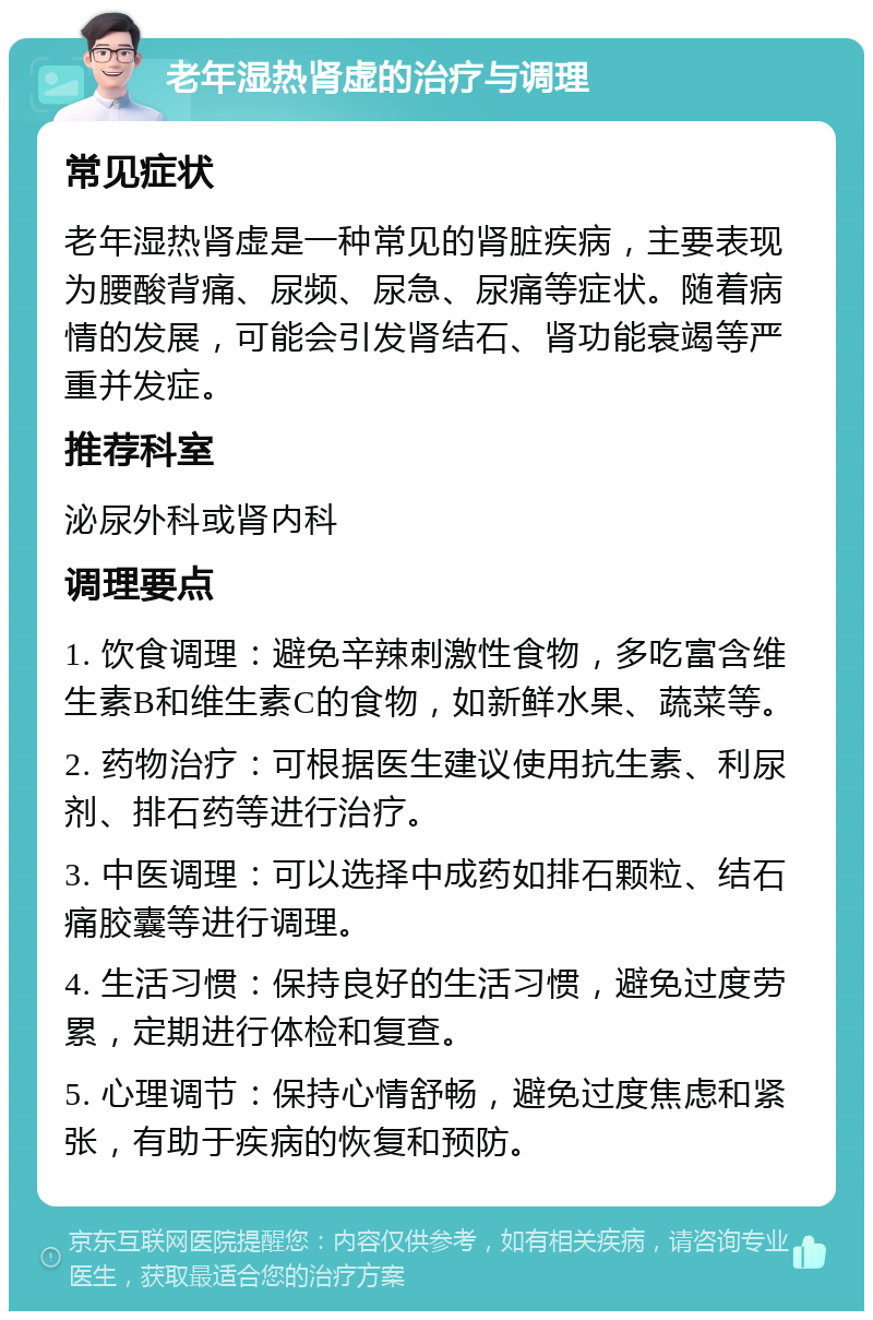 老年湿热肾虚的治疗与调理 常见症状 老年湿热肾虚是一种常见的肾脏疾病，主要表现为腰酸背痛、尿频、尿急、尿痛等症状。随着病情的发展，可能会引发肾结石、肾功能衰竭等严重并发症。 推荐科室 泌尿外科或肾内科 调理要点 1. 饮食调理：避免辛辣刺激性食物，多吃富含维生素B和维生素C的食物，如新鲜水果、蔬菜等。 2. 药物治疗：可根据医生建议使用抗生素、利尿剂、排石药等进行治疗。 3. 中医调理：可以选择中成药如排石颗粒、结石痛胶囊等进行调理。 4. 生活习惯：保持良好的生活习惯，避免过度劳累，定期进行体检和复查。 5. 心理调节：保持心情舒畅，避免过度焦虑和紧张，有助于疾病的恢复和预防。