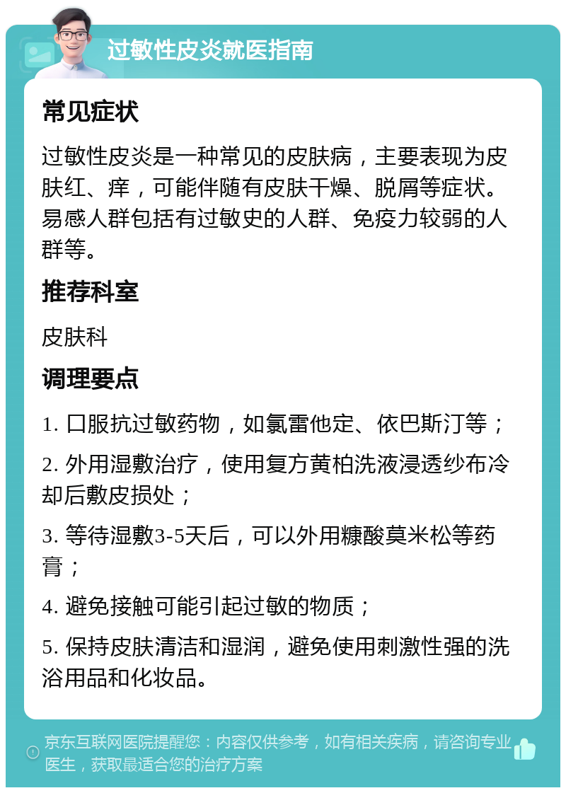 过敏性皮炎就医指南 常见症状 过敏性皮炎是一种常见的皮肤病，主要表现为皮肤红、痒，可能伴随有皮肤干燥、脱屑等症状。易感人群包括有过敏史的人群、免疫力较弱的人群等。 推荐科室 皮肤科 调理要点 1. 口服抗过敏药物，如氯雷他定、依巴斯汀等； 2. 外用湿敷治疗，使用复方黄柏洗液浸透纱布冷却后敷皮损处； 3. 等待湿敷3-5天后，可以外用糠酸莫米松等药膏； 4. 避免接触可能引起过敏的物质； 5. 保持皮肤清洁和湿润，避免使用刺激性强的洗浴用品和化妆品。