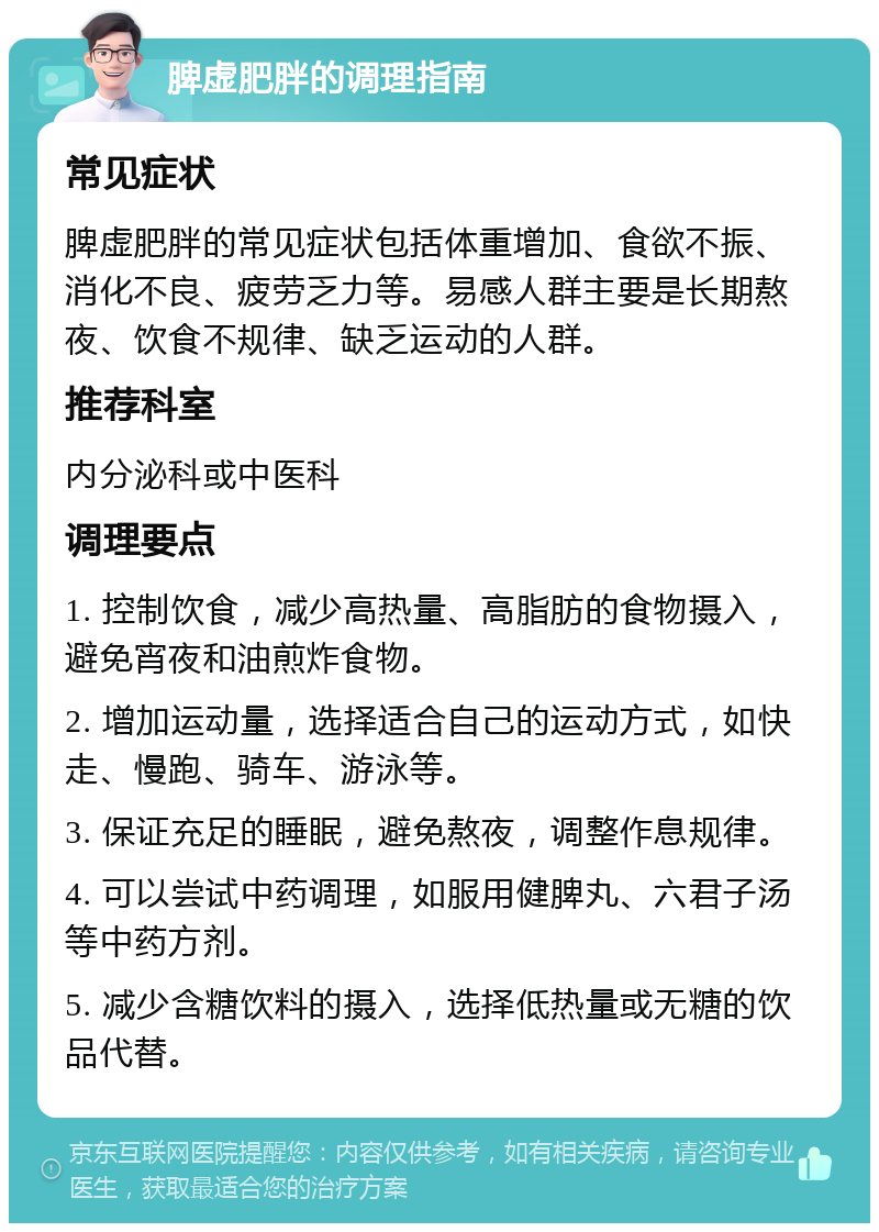 脾虚肥胖的调理指南 常见症状 脾虚肥胖的常见症状包括体重增加、食欲不振、消化不良、疲劳乏力等。易感人群主要是长期熬夜、饮食不规律、缺乏运动的人群。 推荐科室 内分泌科或中医科 调理要点 1. 控制饮食，减少高热量、高脂肪的食物摄入，避免宵夜和油煎炸食物。 2. 增加运动量，选择适合自己的运动方式，如快走、慢跑、骑车、游泳等。 3. 保证充足的睡眠，避免熬夜，调整作息规律。 4. 可以尝试中药调理，如服用健脾丸、六君子汤等中药方剂。 5. 减少含糖饮料的摄入，选择低热量或无糖的饮品代替。