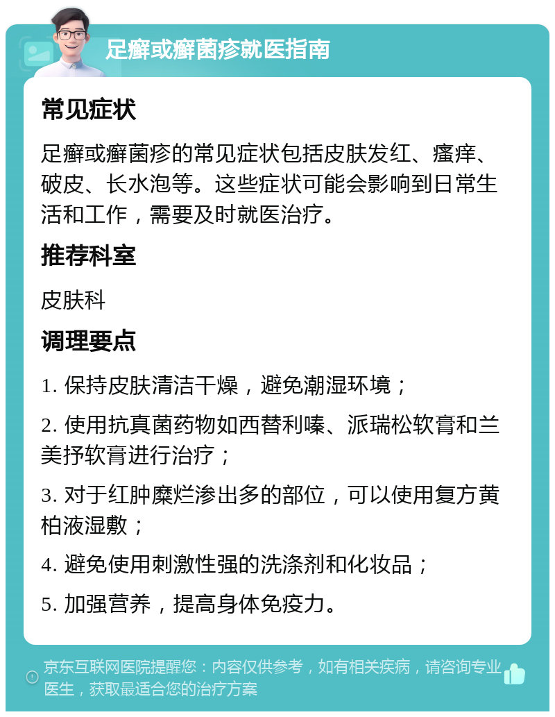 足癣或癣菌疹就医指南 常见症状 足癣或癣菌疹的常见症状包括皮肤发红、瘙痒、破皮、长水泡等。这些症状可能会影响到日常生活和工作，需要及时就医治疗。 推荐科室 皮肤科 调理要点 1. 保持皮肤清洁干燥，避免潮湿环境； 2. 使用抗真菌药物如西替利嗪、派瑞松软膏和兰美抒软膏进行治疗； 3. 对于红肿糜烂渗出多的部位，可以使用复方黄柏液湿敷； 4. 避免使用刺激性强的洗涤剂和化妆品； 5. 加强营养，提高身体免疫力。