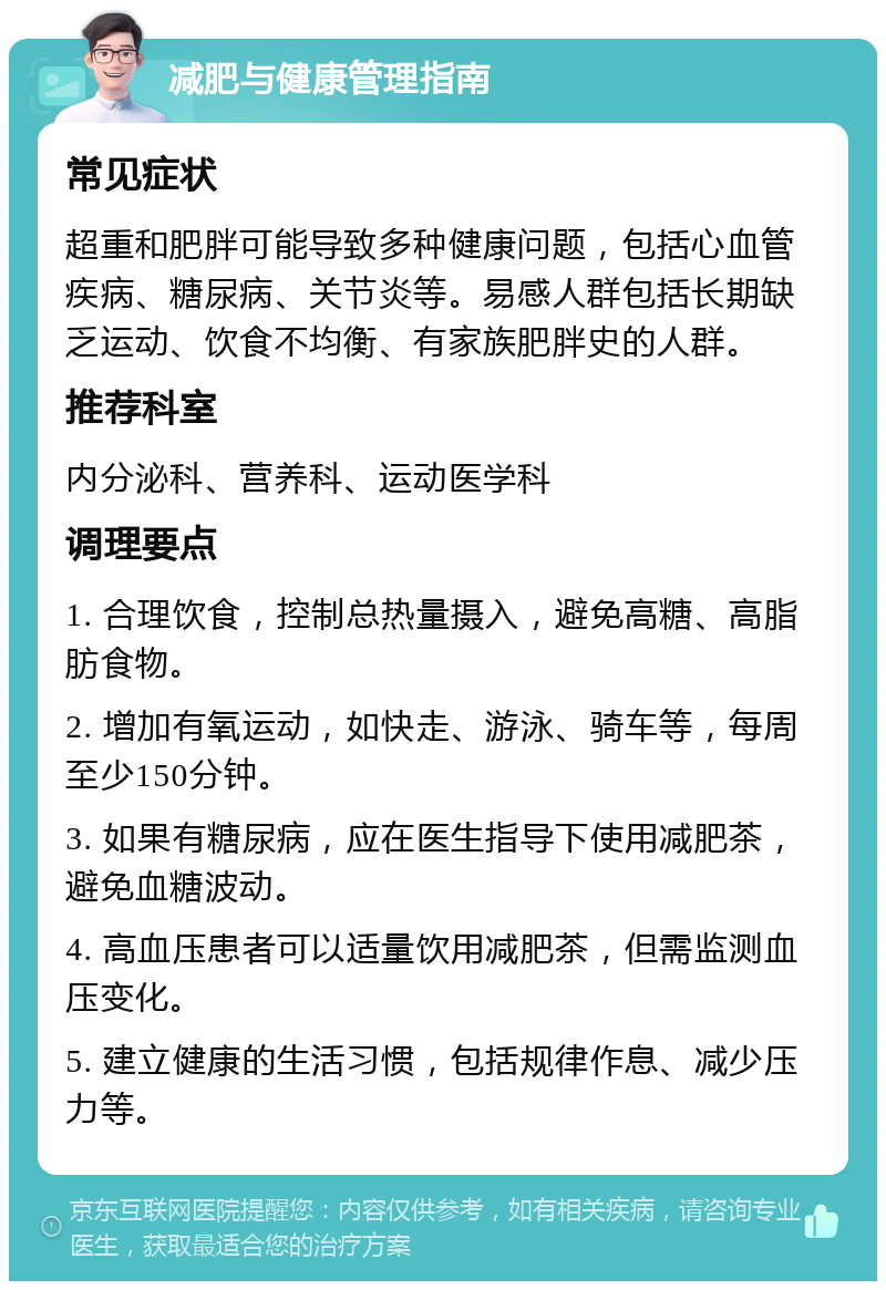 减肥与健康管理指南 常见症状 超重和肥胖可能导致多种健康问题，包括心血管疾病、糖尿病、关节炎等。易感人群包括长期缺乏运动、饮食不均衡、有家族肥胖史的人群。 推荐科室 内分泌科、营养科、运动医学科 调理要点 1. 合理饮食，控制总热量摄入，避免高糖、高脂肪食物。 2. 增加有氧运动，如快走、游泳、骑车等，每周至少150分钟。 3. 如果有糖尿病，应在医生指导下使用减肥茶，避免血糖波动。 4. 高血压患者可以适量饮用减肥茶，但需监测血压变化。 5. 建立健康的生活习惯，包括规律作息、减少压力等。