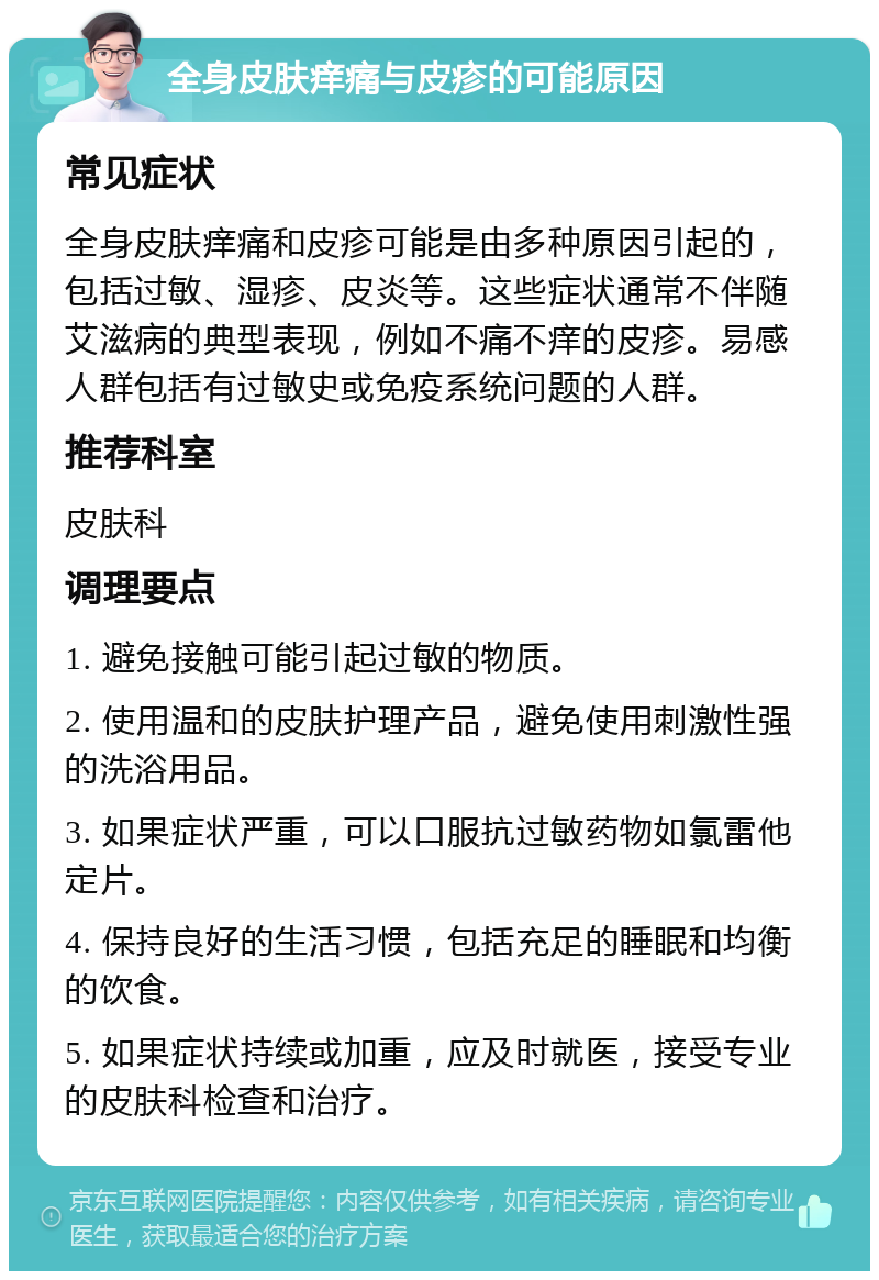 全身皮肤痒痛与皮疹的可能原因 常见症状 全身皮肤痒痛和皮疹可能是由多种原因引起的，包括过敏、湿疹、皮炎等。这些症状通常不伴随艾滋病的典型表现，例如不痛不痒的皮疹。易感人群包括有过敏史或免疫系统问题的人群。 推荐科室 皮肤科 调理要点 1. 避免接触可能引起过敏的物质。 2. 使用温和的皮肤护理产品，避免使用刺激性强的洗浴用品。 3. 如果症状严重，可以口服抗过敏药物如氯雷他定片。 4. 保持良好的生活习惯，包括充足的睡眠和均衡的饮食。 5. 如果症状持续或加重，应及时就医，接受专业的皮肤科检查和治疗。