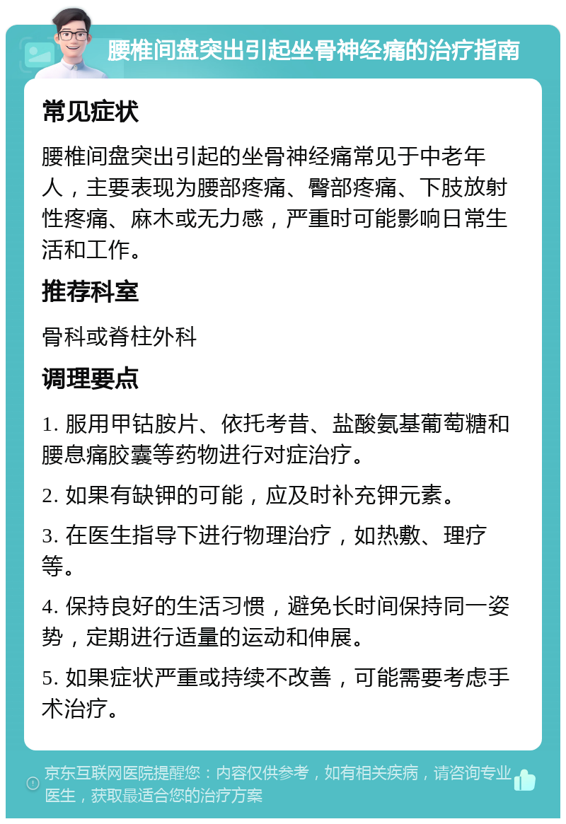 腰椎间盘突出引起坐骨神经痛的治疗指南 常见症状 腰椎间盘突出引起的坐骨神经痛常见于中老年人，主要表现为腰部疼痛、臀部疼痛、下肢放射性疼痛、麻木或无力感，严重时可能影响日常生活和工作。 推荐科室 骨科或脊柱外科 调理要点 1. 服用甲钴胺片、依托考昔、盐酸氨基葡萄糖和腰息痛胶囊等药物进行对症治疗。 2. 如果有缺钾的可能，应及时补充钾元素。 3. 在医生指导下进行物理治疗，如热敷、理疗等。 4. 保持良好的生活习惯，避免长时间保持同一姿势，定期进行适量的运动和伸展。 5. 如果症状严重或持续不改善，可能需要考虑手术治疗。