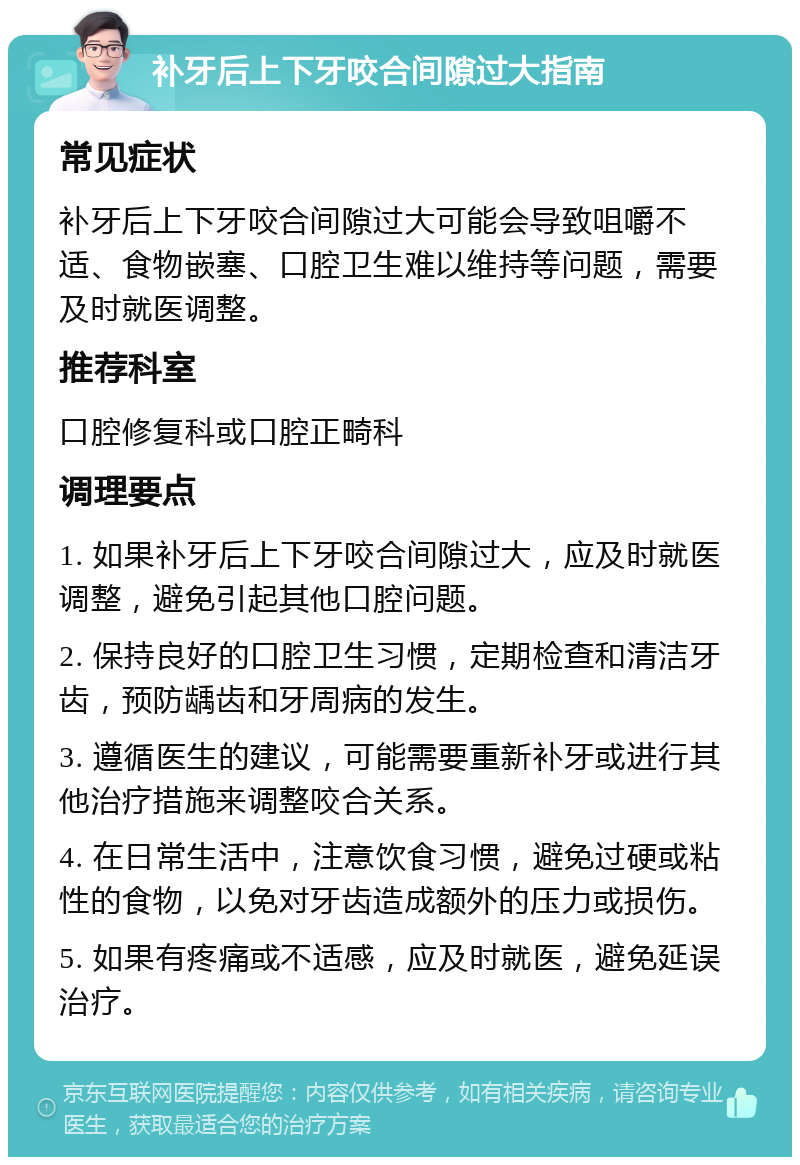 补牙后上下牙咬合间隙过大指南 常见症状 补牙后上下牙咬合间隙过大可能会导致咀嚼不适、食物嵌塞、口腔卫生难以维持等问题，需要及时就医调整。 推荐科室 口腔修复科或口腔正畸科 调理要点 1. 如果补牙后上下牙咬合间隙过大，应及时就医调整，避免引起其他口腔问题。 2. 保持良好的口腔卫生习惯，定期检查和清洁牙齿，预防龋齿和牙周病的发生。 3. 遵循医生的建议，可能需要重新补牙或进行其他治疗措施来调整咬合关系。 4. 在日常生活中，注意饮食习惯，避免过硬或粘性的食物，以免对牙齿造成额外的压力或损伤。 5. 如果有疼痛或不适感，应及时就医，避免延误治疗。