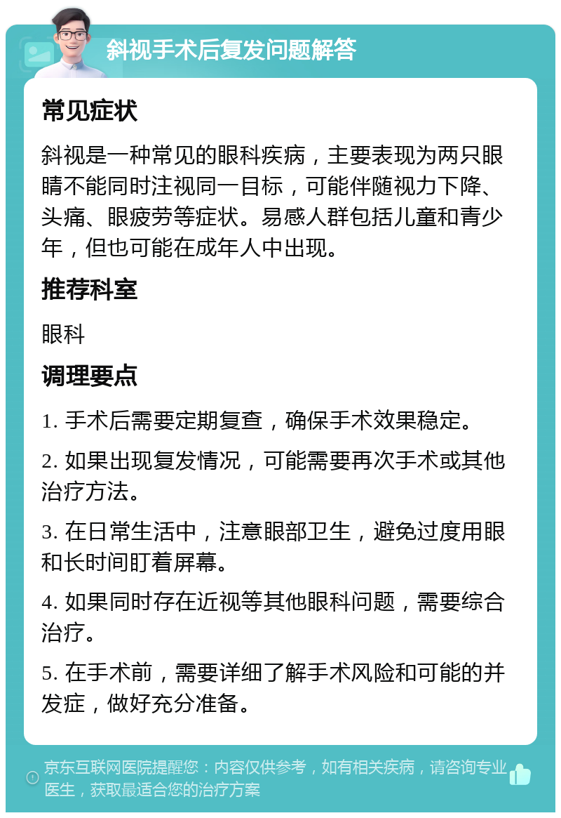 斜视手术后复发问题解答 常见症状 斜视是一种常见的眼科疾病，主要表现为两只眼睛不能同时注视同一目标，可能伴随视力下降、头痛、眼疲劳等症状。易感人群包括儿童和青少年，但也可能在成年人中出现。 推荐科室 眼科 调理要点 1. 手术后需要定期复查，确保手术效果稳定。 2. 如果出现复发情况，可能需要再次手术或其他治疗方法。 3. 在日常生活中，注意眼部卫生，避免过度用眼和长时间盯着屏幕。 4. 如果同时存在近视等其他眼科问题，需要综合治疗。 5. 在手术前，需要详细了解手术风险和可能的并发症，做好充分准备。