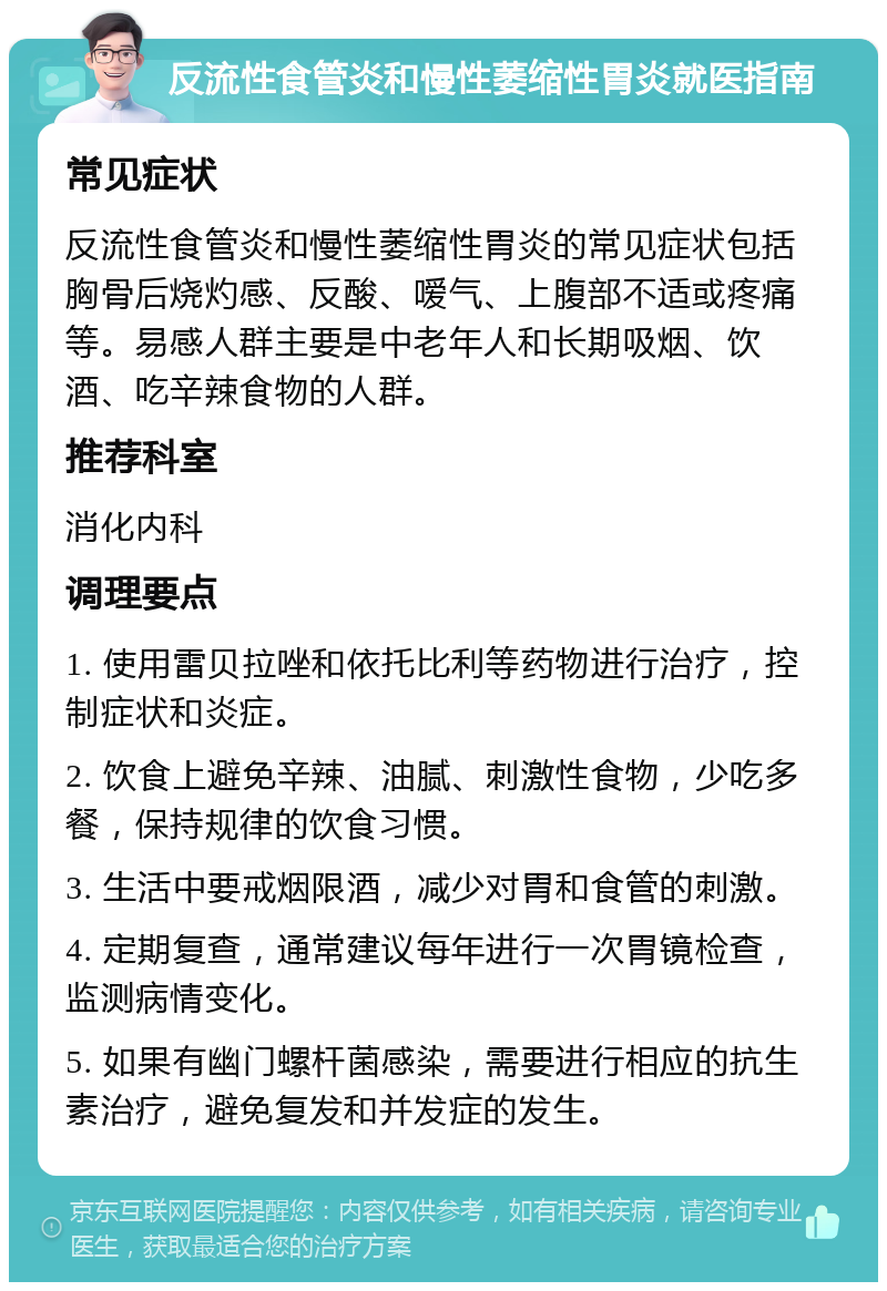 反流性食管炎和慢性萎缩性胃炎就医指南 常见症状 反流性食管炎和慢性萎缩性胃炎的常见症状包括胸骨后烧灼感、反酸、嗳气、上腹部不适或疼痛等。易感人群主要是中老年人和长期吸烟、饮酒、吃辛辣食物的人群。 推荐科室 消化内科 调理要点 1. 使用雷贝拉唑和依托比利等药物进行治疗，控制症状和炎症。 2. 饮食上避免辛辣、油腻、刺激性食物，少吃多餐，保持规律的饮食习惯。 3. 生活中要戒烟限酒，减少对胃和食管的刺激。 4. 定期复查，通常建议每年进行一次胃镜检查，监测病情变化。 5. 如果有幽门螺杆菌感染，需要进行相应的抗生素治疗，避免复发和并发症的发生。