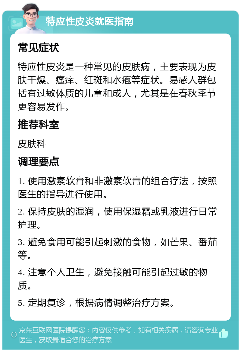 特应性皮炎就医指南 常见症状 特应性皮炎是一种常见的皮肤病，主要表现为皮肤干燥、瘙痒、红斑和水疱等症状。易感人群包括有过敏体质的儿童和成人，尤其是在春秋季节更容易发作。 推荐科室 皮肤科 调理要点 1. 使用激素软膏和非激素软膏的组合疗法，按照医生的指导进行使用。 2. 保持皮肤的湿润，使用保湿霜或乳液进行日常护理。 3. 避免食用可能引起刺激的食物，如芒果、番茄等。 4. 注意个人卫生，避免接触可能引起过敏的物质。 5. 定期复诊，根据病情调整治疗方案。