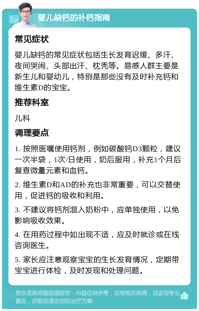 婴儿缺钙的补钙指南 常见症状 婴儿缺钙的常见症状包括生长发育迟缓、多汗、夜间哭闹、头部出汗、枕秃等。易感人群主要是新生儿和婴幼儿，特别是那些没有及时补充钙和维生素D的宝宝。 推荐科室 儿科 调理要点 1. 按照医嘱使用钙剂，例如碳酸钙D3颗粒，建议一次半袋，1次/日使用，奶后服用，补充1个月后复查微量元素和血钙。 2. 维生素D和AD的补充也非常重要，可以交替使用，促进钙的吸收和利用。 3. 不建议将钙剂混入奶粉中，应单独使用，以免影响吸收效果。 4. 在用药过程中如出现不适，应及时就诊或在线咨询医生。 5. 家长应注意观察宝宝的生长发育情况，定期带宝宝进行体检，及时发现和处理问题。