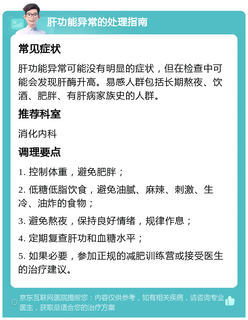 肝功能异常的处理指南 常见症状 肝功能异常可能没有明显的症状，但在检查中可能会发现肝酶升高。易感人群包括长期熬夜、饮酒、肥胖、有肝病家族史的人群。 推荐科室 消化内科 调理要点 1. 控制体重，避免肥胖； 2. 低糖低脂饮食，避免油腻、麻辣、刺激、生冷、油炸的食物； 3. 避免熬夜，保持良好情绪，规律作息； 4. 定期复查肝功和血糖水平； 5. 如果必要，参加正规的减肥训练营或接受医生的治疗建议。