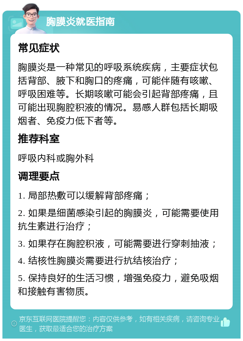 胸膜炎就医指南 常见症状 胸膜炎是一种常见的呼吸系统疾病，主要症状包括背部、腋下和胸口的疼痛，可能伴随有咳嗽、呼吸困难等。长期咳嗽可能会引起背部疼痛，且可能出现胸腔积液的情况。易感人群包括长期吸烟者、免疫力低下者等。 推荐科室 呼吸内科或胸外科 调理要点 1. 局部热敷可以缓解背部疼痛； 2. 如果是细菌感染引起的胸膜炎，可能需要使用抗生素进行治疗； 3. 如果存在胸腔积液，可能需要进行穿刺抽液； 4. 结核性胸膜炎需要进行抗结核治疗； 5. 保持良好的生活习惯，增强免疫力，避免吸烟和接触有害物质。