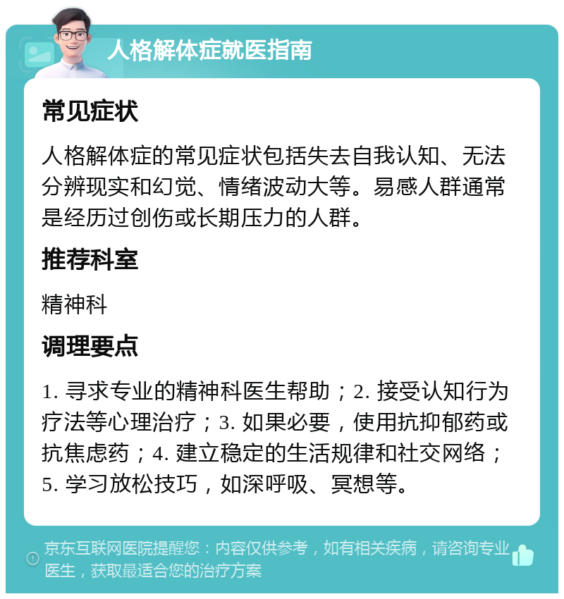 人格解体症就医指南 常见症状 人格解体症的常见症状包括失去自我认知、无法分辨现实和幻觉、情绪波动大等。易感人群通常是经历过创伤或长期压力的人群。 推荐科室 精神科 调理要点 1. 寻求专业的精神科医生帮助；2. 接受认知行为疗法等心理治疗；3. 如果必要，使用抗抑郁药或抗焦虑药；4. 建立稳定的生活规律和社交网络；5. 学习放松技巧，如深呼吸、冥想等。