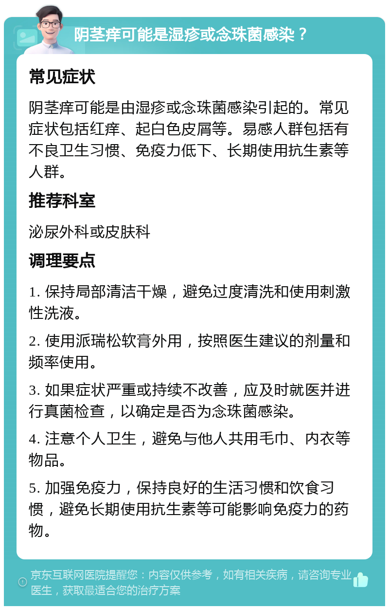 阴茎痒可能是湿疹或念珠菌感染？ 常见症状 阴茎痒可能是由湿疹或念珠菌感染引起的。常见症状包括红痒、起白色皮屑等。易感人群包括有不良卫生习惯、免疫力低下、长期使用抗生素等人群。 推荐科室 泌尿外科或皮肤科 调理要点 1. 保持局部清洁干燥，避免过度清洗和使用刺激性洗液。 2. 使用派瑞松软膏外用，按照医生建议的剂量和频率使用。 3. 如果症状严重或持续不改善，应及时就医并进行真菌检查，以确定是否为念珠菌感染。 4. 注意个人卫生，避免与他人共用毛巾、内衣等物品。 5. 加强免疫力，保持良好的生活习惯和饮食习惯，避免长期使用抗生素等可能影响免疫力的药物。