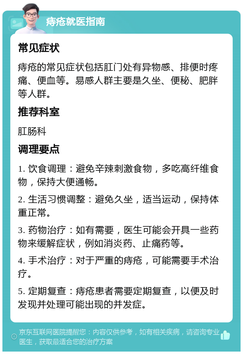 痔疮就医指南 常见症状 痔疮的常见症状包括肛门处有异物感、排便时疼痛、便血等。易感人群主要是久坐、便秘、肥胖等人群。 推荐科室 肛肠科 调理要点 1. 饮食调理：避免辛辣刺激食物，多吃高纤维食物，保持大便通畅。 2. 生活习惯调整：避免久坐，适当运动，保持体重正常。 3. 药物治疗：如有需要，医生可能会开具一些药物来缓解症状，例如消炎药、止痛药等。 4. 手术治疗：对于严重的痔疮，可能需要手术治疗。 5. 定期复查：痔疮患者需要定期复查，以便及时发现并处理可能出现的并发症。