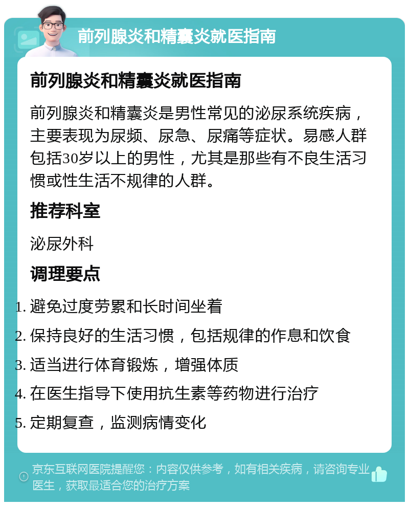 前列腺炎和精囊炎就医指南 前列腺炎和精囊炎就医指南 前列腺炎和精囊炎是男性常见的泌尿系统疾病，主要表现为尿频、尿急、尿痛等症状。易感人群包括30岁以上的男性，尤其是那些有不良生活习惯或性生活不规律的人群。 推荐科室 泌尿外科 调理要点 避免过度劳累和长时间坐着 保持良好的生活习惯，包括规律的作息和饮食 适当进行体育锻炼，增强体质 在医生指导下使用抗生素等药物进行治疗 定期复查，监测病情变化