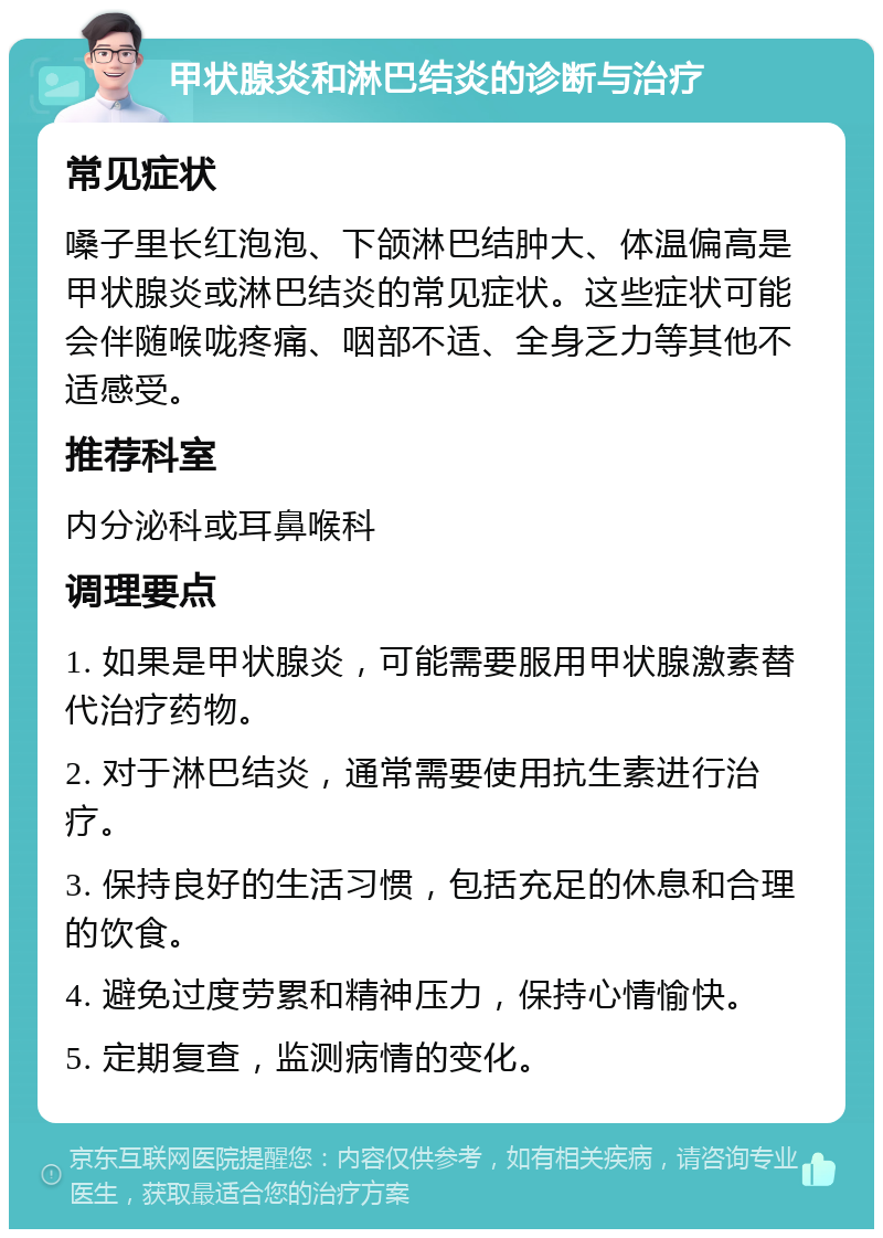 甲状腺炎和淋巴结炎的诊断与治疗 常见症状 嗓子里长红泡泡、下颌淋巴结肿大、体温偏高是甲状腺炎或淋巴结炎的常见症状。这些症状可能会伴随喉咙疼痛、咽部不适、全身乏力等其他不适感受。 推荐科室 内分泌科或耳鼻喉科 调理要点 1. 如果是甲状腺炎，可能需要服用甲状腺激素替代治疗药物。 2. 对于淋巴结炎，通常需要使用抗生素进行治疗。 3. 保持良好的生活习惯，包括充足的休息和合理的饮食。 4. 避免过度劳累和精神压力，保持心情愉快。 5. 定期复查，监测病情的变化。