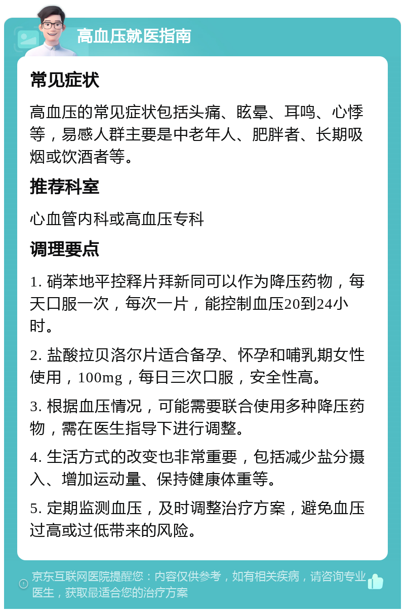 高血压就医指南 常见症状 高血压的常见症状包括头痛、眩晕、耳鸣、心悸等，易感人群主要是中老年人、肥胖者、长期吸烟或饮酒者等。 推荐科室 心血管内科或高血压专科 调理要点 1. 硝苯地平控释片拜新同可以作为降压药物，每天口服一次，每次一片，能控制血压20到24小时。 2. 盐酸拉贝洛尔片适合备孕、怀孕和哺乳期女性使用，100mg，每日三次口服，安全性高。 3. 根据血压情况，可能需要联合使用多种降压药物，需在医生指导下进行调整。 4. 生活方式的改变也非常重要，包括减少盐分摄入、增加运动量、保持健康体重等。 5. 定期监测血压，及时调整治疗方案，避免血压过高或过低带来的风险。