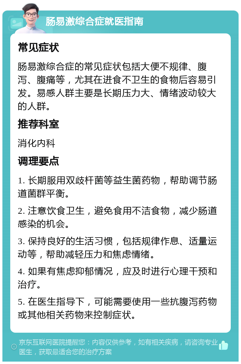 肠易激综合症就医指南 常见症状 肠易激综合症的常见症状包括大便不规律、腹泻、腹痛等，尤其在进食不卫生的食物后容易引发。易感人群主要是长期压力大、情绪波动较大的人群。 推荐科室 消化内科 调理要点 1. 长期服用双歧杆菌等益生菌药物，帮助调节肠道菌群平衡。 2. 注意饮食卫生，避免食用不洁食物，减少肠道感染的机会。 3. 保持良好的生活习惯，包括规律作息、适量运动等，帮助减轻压力和焦虑情绪。 4. 如果有焦虑抑郁情况，应及时进行心理干预和治疗。 5. 在医生指导下，可能需要使用一些抗腹泻药物或其他相关药物来控制症状。