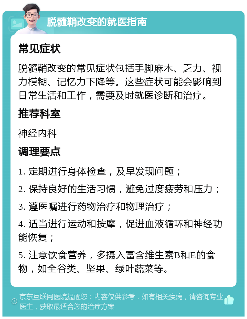 脱髓鞘改变的就医指南 常见症状 脱髓鞘改变的常见症状包括手脚麻木、乏力、视力模糊、记忆力下降等。这些症状可能会影响到日常生活和工作，需要及时就医诊断和治疗。 推荐科室 神经内科 调理要点 1. 定期进行身体检查，及早发现问题； 2. 保持良好的生活习惯，避免过度疲劳和压力； 3. 遵医嘱进行药物治疗和物理治疗； 4. 适当进行运动和按摩，促进血液循环和神经功能恢复； 5. 注意饮食营养，多摄入富含维生素B和E的食物，如全谷类、坚果、绿叶蔬菜等。