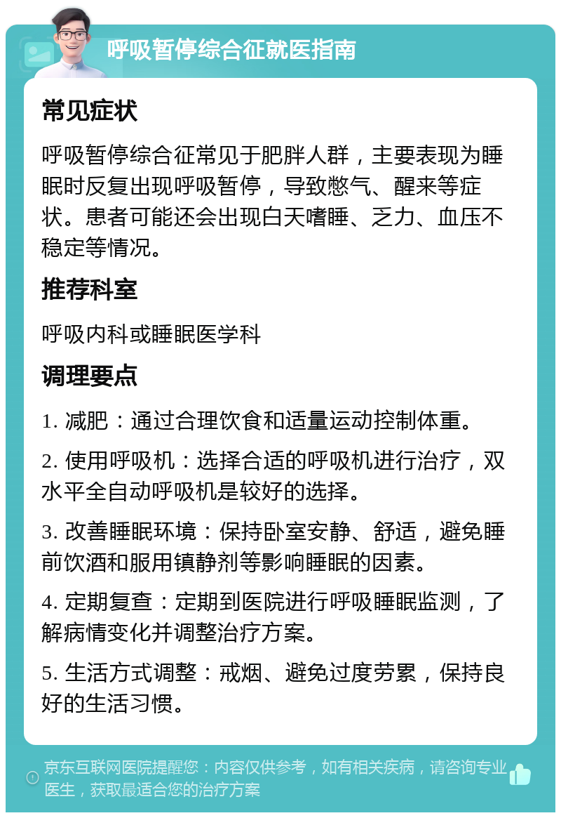 呼吸暂停综合征就医指南 常见症状 呼吸暂停综合征常见于肥胖人群，主要表现为睡眠时反复出现呼吸暂停，导致憋气、醒来等症状。患者可能还会出现白天嗜睡、乏力、血压不稳定等情况。 推荐科室 呼吸内科或睡眠医学科 调理要点 1. 减肥：通过合理饮食和适量运动控制体重。 2. 使用呼吸机：选择合适的呼吸机进行治疗，双水平全自动呼吸机是较好的选择。 3. 改善睡眠环境：保持卧室安静、舒适，避免睡前饮酒和服用镇静剂等影响睡眠的因素。 4. 定期复查：定期到医院进行呼吸睡眠监测，了解病情变化并调整治疗方案。 5. 生活方式调整：戒烟、避免过度劳累，保持良好的生活习惯。